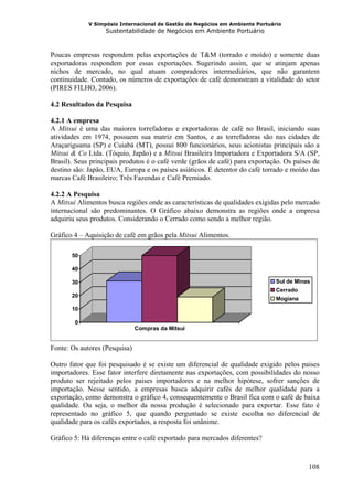 V Simpósio Internacional de Gestão de Negócios em Ambiente Portuário
                   Sustentabilidade de Negócios em Ambiente Portuário



Poucas empresas respondem pelas exportações de T&M (torrado e moído) e somente duas
exportadoras respondem por essas exportações. Sugerindo assim, que se atinjam apenas
nichos de mercado, no qual atuam compradores intermediários, que não garantem
continuidade. Contudo, os números de exportações de café demonstram a vitalidade do setor
(PIRES FILHO, 2006).

4.2 Resultados da Pesquisa

4.2.1 A empresa
A Mitsui é uma das maiores torrefadoras e exportadoras de café no Brasil, iniciando suas
atividades em 1974, possuem sua matriz em Santos, e as torrefadoras são nas cidades de
Araçariguama (SP) e Cuiabá (MT), possui 800 funcionários, seus acionistas principais são a
Mitsui & Co Ltda. (Tóquio, Japão) e a Mitsui Brasileira Importadora e Exportadora S/A (SP,
Brasil). Seus principais produtos é o café verde (grãos de café) para exportação. Os países de
destino são: Japão, EUA, Europa e os países asiáticos. É detentor do café torrado e moído das
marcas Café Brasileiro; Três Fazendas e Café Premiado.

4.2.2 A Pesquisa
A Mitsui Alimentos busca regiões onde as características de qualidades exigidas pelo mercado
internacional são predominantes. O Gráfico abaixo demonstra as regiões onde a empresa
adquiriu seus produtos. Considerando o Cerrado como sendo a melhor região.

Gráfico 4 – Aquisição de café em grãos pela Mitsui Alimentos.

       50

       40

       30                                                                      Sul de Minas
                                                                               Cerrado
       20
                                                                               Mogiana
       10

        0
                               Compras da Mitsui


Fonte: Os autores (Pesquisa)

Outro fator que foi pesquisado é se existe um diferencial de qualidade exigido pelos paises
importadores. Esse fator interfere diretamente nas exportações, com possibilidades do nosso
produto ser rejeitado pelos paises importadores e na melhor hipótese, sofrer sanções de
importação. Nesse sentido, a empresas busca adquirir cafés de melhor qualidade para a
exportação, como demonstra o gráfico 4, consequentemente o Brasil fica com o café de baixa
qualidade. Ou seja, o melhor da nossa produção é selecionado para exportar. Esse fato é
representado no gráfico 5, que quando perguntado se existe escolha no diferencial de
qualidade para os cafés exportados, a resposta foi unânime.

Gráfico 5: Há diferenças entre o café exportado para mercados diferentes?



                                                                                          108
 