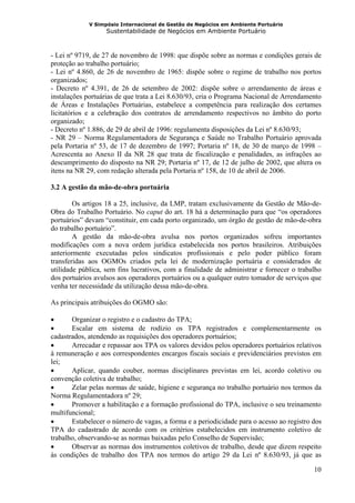 V Simpósio Internacional de Gestão de Negócios em Ambiente Portuário
                   Sustentabilidade de Negócios em Ambiente Portuário



- Lei nº 9719, de 27 de novembro de 1998: que dispõe sobre as normas e condições gerais de
proteção ao trabalho portuário;
- Lei nº 4.860, de 26 de novembro de 1965: dispõe sobre o regime de trabalho nos portos
organizados;
- Decreto nº 4.391, de 26 de setembro de 2002: dispõe sobre o arrendamento de áreas e
instalações portuárias de que trata a Lei 8.630/93, cria o Programa Nacional de Arrendamento
de Áreas e Instalações Portuárias, estabelece a competência para realização dos certames
licitatórios e a celebração dos contratos de arrendamento respectivos no âmbito do porto
organizado;
- Decreto nº 1.886, de 29 de abril de 1996: regulamenta disposições da Lei nº 8.630/93;
- NR 29 – Norma Regulamentadora de Segurança e Saúde no Trabalho Portuário aprovada
pela Portaria nº 53, de 17 de dezembro de 1997; Portaria nº 18, de 30 de março de 1998 –
Acrescenta ao Anexo II da NR 28 que trata de fiscalização e penalidades, as infrações ao
descumprimento do disposto na NR 29; Portaria nº 17, de 12 de julho de 2002, que altera os
itens na NR 29, com redação alterada pela Portaria nº 158, de 10 de abril de 2006.

3.2 A gestão da mão-de-obra portuária

        Os artigos 18 a 25, inclusive, da LMP, tratam exclusivamente da Gestão de Mão-de-
Obra do Trabalho Portuário. No caput do art. 18 há a determinação para que “os operadores
portuários” devam “constituir, em cada porto organizado, um órgão de gestão de mão-de-obra
do trabalho portuário”.
        A gestão da mão-de-obra avulsa nos portos organizados sofreu importantes
modificações com a nova ordem jurídica estabelecida nos portos brasileiros. Atribuições
anteriormente executadas pelos sindicatos profissionais e pelo poder público foram
transferidas aos OGMOs criados pela lei de modernização portuária e considerados de
utilidade pública, sem fins lucrativos, com a finalidade de administrar e fornecer o trabalho
dos portuários avulsos aos operadores portuários ou a qualquer outro tomador de serviços que
venha ter necessidade da utilização dessa mão-de-obra.

As principais atribuições do OGMO são:

•      Organizar o registro e o cadastro do TPA;
•      Escalar em sistema de rodízio os TPA registrados e complementarmente os
cadastrados, atendendo as requisições dos operadores portuários;
•      Arrecadar e repassar aos TPA os valores devidos pelos operadores portuários relativos
à remuneração e aos correspondentes encargos fiscais sociais e previdenciários previstos em
lei;
•      Aplicar, quando couber, normas disciplinares previstas em lei, acordo coletivo ou
convenção coletiva de trabalho;
•      Zelar pelas normas de saúde, higiene e segurança no trabalho portuário nos termos da
Norma Regulamentadora nº 29;
•      Promover a habilitação e a formação profissional do TPA, inclusive o seu treinamento
multifuncional;
•      Estabelecer o número de vagas, a forma e a periodicidade para o acesso ao registro dos
TPA do cadastrado de acordo com os critérios estabelecidos em instrumento coletivo de
trabalho, observando-se as normas baixadas pelo Conselho de Supervisão;
•      Observar as normas dos instrumentos coletivos de trabalho, desde que dizem respeito
às condições de trabalho dos TPA nos termos do artigo 29 da Lei nº 8.630/93, já que as

                                                                                          10
 