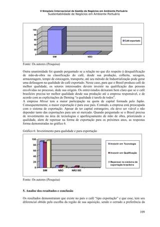 V Simpósio Internacional de Gestão de Negócios em Ambiente Portuário
                     Sustentabilidade de Negócios em Ambiente Portuário




       100

        80

        60                                                                      Café exportado
        40

        20

         0
                        SIM                       NÃO


Fonte: Os autores (Pesquisa)

Outra unanimidade foi quando perguntado se a relação no que diz respeito à desqualificação
de mão-de-obra na classificação do café, desde sua produção, colheita, secagem,
armazenagem, tempo de estocagem, transporte, até seu método de Industrialização pode gerar
uma defasagem na qualidade do café exportado. Nesse caso, para que o Brasil produza café de
melhor qualidade, os setores interessados devem investir na qualificação das pessoas
envolvidas no processo, dede sua origem. Os entrevistados deixaram bem claro que se o café
brasileiro precisa ter melhor qualidade desde sua produção até a empresa responsável, e de
acordo com as explicitações de Deming “a qualidade é tarefa de todos”.
A empresa Mitsui tem a maior participação na quota de capital formada pelo Japão.
Consequentemente, a maior exportação é para esse país. Contudo, a empresa está preocupada
com o sistema de exportação. Apesar de ter capital estrangeiro, ela deve ser viável e não
depender tanto das exportações para um só mercado. Quando perguntado se o Brasil precisa
de investimento na área de tecnologias e aperfeiçoamento de mão de obra, priorizando a
qualidade, alem de repensar na forma de exportação para os próximos anos, as respostas
forma demonstradas no gráfico 6.

Gráfico 6: Investimento para qualidade e para exportação

      100
                                                                   Investir em Tecnologia
       80

       60
                                                                   Investir em Qualificação
       40

       20                                                          Repensar no sistem a de
                                                                   exportação brasileira
        0
               SIM            NÃO    NÃO SEI


Fonte: Os autores (Pesquisa)


5. Analise dos resultados e conclusão

Os resultados demonstraram que existe no país o café “tipo exportação” e que esse, tem seu
diferencial obtido pela escolha da região de sua aquisição, sendo o cerrado a preferência da


                                                                                              109
 