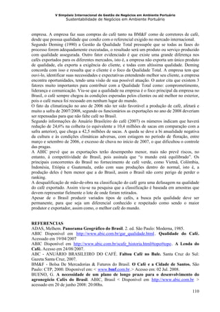 V Simpósio Internacional de Gestão de Negócios em Ambiente Portuário
                   Sustentabilidade de Negócios em Ambiente Portuário



empresa. A empresa faz suas compras do café tanto na BM&F como de corretores de café,
desde que possua qualidade que condiz com o referencial exigido no mercado internacional.
Segundo Deming (1990) a Gestão da Qualidade Total pressupõe que se todas as fases do
processo forem adequadamente executadas, o resultado será um produto ou serviço produzido
com qualidade assegurada. Outro fator evidenciado é que existe uma grande diferença nos
cafés exportados para os diferentes mercados, isto é, a empresa não exporta um único produto
de qualidade, ela exporta a exigência do cliente, e todas com altíssima qualidade. Deming
concorda com isso e ressalta que o cliente é o foco da Qualidade Total. A empresa tem que
ouvi-lo, identificar suas necessidades e expectativas entendendo melhor seu cliente, a empresa
encontra oportunidades, tendo uma visão de sua possível atuação. O autor cita que existem 3
fatores muito importantes para contribuir com a Qualidade Total como: comprometimento,
liderança e comunicação. Viu-se que a qualidade na empresa é o foco principal da empresa no
Brasil, o café sempre chegou às condições esperadas pelos clientes ou até melhor no exterior,
pois o café nunca foi recusado em nenhum lugar do mundo.
O fato da climatização no ano de 2006 não ter sido favorável a produção de café, afetará e
muito a safra de 2007/2008, segundo os funcionários as exportações no ano de 2008 deveriam
ser repensadas para que não falte café no Brasil.
Segundo informações do Anuário Brasileiro do café (2007) os números indicam que haverá
redução de 24,6% na colheita (o equivalente a 10,4 milhões de sacas em comparação com a
safra anterior), que chega a 42,5 milhões de sacas. A queda se deve a bi anualidade negativa
da cultura e às condições climáticas adversas, com estiagem no período de floração, entre
março e setembro de 2006, e excesso de chuva no início de 2007, o que dificultou o controle
das pragas.
A ABIC prevê que as exportações terão desempenho menor, mais não prevê riscos, no
entanto, à competitividade do Brasil, pois assinala que “o mundo está equilibrado”. Os
principais concorrentes do Brasil no fornecimento de café verde, como Vietnã, Colômbia,
Indonésia, Etiópia e Guatemala, estão com suas produções dentro do normal, isto é, a
produção deles é bem menor que a do Brasil, assim o Brasil não corre perigo de perder o
ranking.
A desqualificação de mão-de-obra na classificação do café gera uma defasagem na qualidade
do café exportado. Assim viu-se na pesquisa que a classificação é baseada em amostras que
devem representar fielmente o lote de onde foram retirados.
Apesar de o Brasil produzir variados tipos de cafés, a busca pela qualidade deve ser
permanente, para que seja um diferencial conhecido e respeitado como sendo o maior
produtor e exportador, assim como, o melhor café do mundo.


REFERENCIAS
ADAS, Melhem. Panorama Geográfico do Brasil. 2. ed. São Paulo: Moderna, 1985.
ABIC Disponível em http://www.abic.com.br/gar_qualidade.html . Qualidade do Café.
                            HU                                          UH




Acessado em 19/04/2007
ABIC Disponível em http://www.abic.com.br/scafe_historia.html#topo#topo . A Lenda do
                       HU                                                     UH




Café. Acesso em 24/08/2007.
ABC - ANUÁRIO BRASILEIRO DO CAFÉ. Faltou Café no Bule. Santa Cruz do Sul:
Gazeta Santa Cruz, 2007.
BM&F - Bolsa De Mercadorias & Futuros do Brasil. O Café e a Cidade de Santos. São
Paulo: CTP, 2000. Disponível em: < www.bmf.com.br .> Acesso em: 02 Jul. 2008.
                                    HU                 UH




BUENO, G. A necessidade de um plano de longo prazo para o desenvolvimento do
agronegócio Cafés do Brasil. ABIC, Brasil < Disponível em http://www.abic.com.br >
                                                                   HU                      UH




acessado em 20 de junho 2008: 20:00hs.
                                                                                 110
 