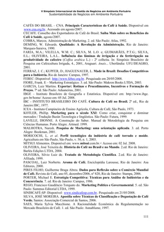 V Simpósio Internacional de Gestão de Negócios em Ambiente Portuário
                    Sustentabilidade de Negócios em Ambiente Portuário



CAFÉS DO BRASIL – CNA. Principais Características do Café à Saúde. Disponível em
www.cna.org.br . Acessado em agosto/2007.
HU             UH




CECAFE. Conselho dos Exportadores de Café do Brasil. Saiba Mais sobre os Benefícios do
Café à Saúde, agosto/2007.
COBRA, Marcos. Administração de Marketing. 2. ed. São Paulo: Atlas, 1992.
DEMING, W. Edwards. Qualidade: A Revolução da Administração. Rio de Janeiro:
Marques-Saraiva, 1990.
FARIA, M.A.; VILELLA, W.M. C.; SILVA, M. L.O. e; GUIMARÃES, P.T.G.; SILVA,
E.L.; OLIVEIRA, L.A.L.. Influência das lâminas de irrigação e da fertirrigação na
produtividade do cafeeiro (Coffea arabica L.) - 2ª colheita. In: Simpósio Brasileiro de
Pesquisa em Cafeicultura Irrigada, 4., 2001, Araguari. Anais... Uberlândia: UFU/DEAGRO,
2001.
FERRAZ, J. C.; KUPFER, D.; HAGUENAUER, L. Made in Brazil: Desafios Competitivos
para a Indústria. Rio de Janeiro: Campus, 1997.
FEBEC: Disponível: http://www.febec.org.br . Pesquisado em 20/05/2008.
                     HU                     UH




FIORE, Frank. E – Marketing Estratégico. 3. ed. São Paulo: Makron Books LTDA, 2003.
GARCIA, Luiz Martins. Exportar: Rotinas e Procedimentos, Incentivos e Formação de
Preços. 7ª ed. São Paulo: Aduaneiras, 2001.
IBGE – Instituto Brasileiro de Geografia e Estatística. Disponível em: http://www.ibge.
gov.br/home/ Acesso em: 05 Jul. 2008.
IBC - INSTITUTO BRASILEIRO DO CAFÉ. Cultura de Café no Brasil. 2ª ed., Rio de
Janeiro:IBC, 1977.
ICEA - Instituto Campineiro de Ensino Agrícola, Cultura de Café, São Paulo, 1973.
KOTLER, Phillip. Marketing para o século XXI: Como criar, conquistar e dominar
mercados / Tradução Bazán Tecnologia e lingüística. São Paulo: Futura, 1999.
LAVILLE, DIONNE. A Construção do Saber. Manual de Metodologia da Pesquisa em
Ciências Humanas. Porto Alegre. Artmed. 1999.
MALHOTRA, Naresh. Pesquisa de Marketing: uma orientação aplicada. 3. ed. Porto
Alegre: Bookman, 2001.
MORICOCHI, L. et al. Perfil tecnológico da indústria de café torrado e moído.
Agricultura em São Paulo, São Paulo, v. 50, n. 1, 2003.
MITSUI Alimentos. Disponível em: www.mitsui.com.br.< Acesso em: 02 Jul. 2008.
OLIVEIRA, José Teixeira de. História do Café no Brasil e no Mundo. 2.ed. Rio de Janeiro:
Barléu Edições LTDA, 2004.
OLIVEIRA, Silvio Luiz de. Tratado de Metodologia Científica. 2.ed. Rio de Janeiro:
Afiliada, 1999.
PASCOAL, Luiz Norberto. Aroma de Café. Enciclopédia Larousse, Rio de Janeiro: Asa
Editores, 2000.
PIRES FILHO, Guilherme Braga Abreu. Dados para Reflexão sobre o Comércio Mundial
de Café. Revista do Café, ano 85, dezembro/2006, nº 820, Rio de Janeiro: Stampa, 2006.
PORTER, Michael E. Estratégia Competitiva: Técnicas para Análise de Indústrias e da
Concorrência. 7. ed. Rio de Janeiro: Campus, 1986.
REGO, Francisco Gaudêncio Torquato do. Marketing Político e Governamental. 5. ed. São
Paulo: Summus Editorial LTDA, 1999.
SINDICAFÉ-SP: Disponível: www.sindicafesp.com.br . Pesquisado em 21/05/2008.
                             HU                       UH




SILVA, JOSÉ MOREIRA. Apostila sobre Técnicas de Classificação e Degustação de Café
Verde. Santos: Associação Comercial de Santos, 2006.
SAES, Maria Sylvia Macchione. A Racionalidade Econômica da Regulamentação no
Mercado Brasileiro de Café. 1. ed. São Paulo: Annablume, 1997.

                                                                                    111
 