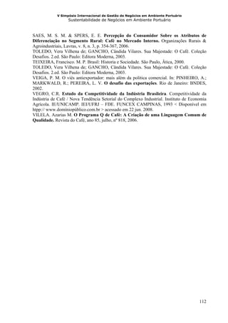 V Simpósio Internacional de Gestão de Negócios em Ambiente Portuário
                  Sustentabilidade de Negócios em Ambiente Portuário



SAES, M. S. M. & SPERS, E. E. Percepção do Consumidor Sobre os Atributos de
Diferenciação no Segmento Rural: Café no Mercado Interno. Organizações Rurais &
Agroindustriais, Lavras, v. 8, n. 3, p. 354-367, 2006.
TOLEDO, Vera Vilhena de; GANCHO, Cândida Vilares. Sua Majestade: O Café. Coleção
Desafios. 2.ed. São Paulo: Editora Moderna, 2003.
TEIXEIRA, Francisco. M. P. Brasil: Historia e Sociedade. São Paulo, Ática, 2000.
TOLEDO, Vera Vilhena de; GANCHO, Cândida Vilares. Sua Majestade: O Café. Coleção
Desafios. 2.ed. São Paulo: Editora Moderna, 2003.
VEIGA, P. M. O viés antiexportador: mais além da política comercial. In: PINHEIRO, A.;
MARKWALD, R.; PEREIRA, L. V. O desafio das exportações. Rio de Janeiro: BNDES,
2002.
VEGRO, C.R. Estudo da Competitividade da Indústria Brasileira. Competitividade da
Indústria de Café / Nova Tendência Setorial do Complexo Industrial. Instituto de Economia
Agrícola. IE/UNICAMP. IEI/UFRJ – FDE. FUNCEX CAMPINAS, 1993 < Disponível em
htpp:// www.domíniopúblico.com.br > acessado em 22 jun. 2008.
VILELA. Azarias M. O Programa Q de Café: A Criação de uma Linguagem Comum de
Qualidade. Revista do Café, ano 85, julho, nº 818, 2006.




                                                                                     112
 
