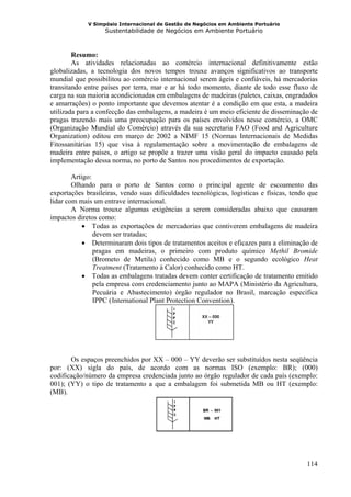 V Simpósio Internacional de Gestão de Negócios em Ambiente Portuário
                   Sustentabilidade de Negócios em Ambiente Portuário



        Resumo:
        As atividades relacionadas ao comércio internacional definitivamente estão
globalizadas, a tecnologia dos novos tempos trouxe avanços significativos ao transporte
mundial que possibilitou ao comércio internacional serem ágeis e confiáveis, há mercadorias
transitando entre países por terra, mar e ar há todo momento, diante de todo esse fluxo de
carga na sua maioria acondicionadas em embalagens de madeiras (paletes, caixas, engradados
e amarrações) o ponto importante que devemos atentar é a condição em que esta, a madeira
utilizada para a confecção das embalagens, a madeira é um meio eficiente de disseminação de
pragas trazendo mais uma preocupação para os países envolvidos nesse comércio, a OMC
(Organização Mundial do Comércio) através da sua secretaria FAO (Food and Agriculture
Organization) editou em março de 2002 a NIMF 15 (Normas Internacionais de Medidas
Fitossanitárias 15) que visa à regulamentação sobre a movimentação de embalagens de
madeira entre países, o artigo se propõe a trazer uma visão geral do impacto causado pela
implementação dessa norma, no porto de Santos nos procedimentos de exportação.

        Artigo:
        Olhando para o porto de Santos como o principal agente de escoamento das
exportações brasileiras, vendo suas dificuldades tecnológicas, logísticas e físicas, tendo que
lidar com mais um entrave internacional.
        A Norma trouxe algumas exigências a serem consideradas abaixo que causaram
impactos diretos como:
            • Todas as exportações de mercadorias que contiverem embalagens de madeira
                devem ser tratadas;
            • Determinaram dois tipos de tratamentos aceitos e eficazes para a eliminação de
                pragas em madeiras, o primeiro com produto químico Methil Bromide
                (Brometo de Metila) conhecido como MB e o segundo ecológico Heat
                Treatment (Tratamento à Calor) conhecido como HT.
            • Todas as embalagens tratadas devem conter certificação de tratamento emitido
                pela empresa com credenciamento junto ao MAPA (Ministério da Agricultura,
                Pecuária e Abastecimento) órgão regulador no Brasil, marcação especifica
                IPPC ( International Plant Protection Convention ).
                     H                                         H




       Os espaços preenchidos por XX – 000 – YY deverão ser substituídos nesta seqüência
por: (XX) sigla do país, de acordo com as normas ISO (exemplo: BR); (000)
codificação/número da empresa credenciada junto ao órgão regulador de cada país (exemplo:
001); (YY) o tipo de tratamento a que a embalagem foi submetida MB ou HT (exemplo:
(MB).




                                                                                          114
 
