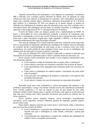 V Simpósio Internacional de Gestão de Negócios em Ambiente Portuário
                   Sustentabilidade de Negócios em Ambiente Portuário



        Algumas características dos tratamentos e seus impactos na exportação, o tratamento
MB é realizado com o produto químico Brometo de Metila, deve ser aplicado na carga
coberta por uma lona especial ou diretamente no container, salvo mercadorias que possam
reagir com o produto (metais nobres, eletrônicos, alimentos) necessitando de 16 a 24 horas
para eficácia, já o tratamento HT feito em câmaras de ar quente forçado só podem ser
utilizados nas embalagens de madeiras antes da utilização já que caso fosse utilizado com a
mercadoria dentro das embalagens haveria danos no produto exportado, as embalagens são
aquecidas a uma temperatura de 56 °C e permanecendo por 30 minutos.
        O porto de Santos sofreu um impacto grande com a implementação da NIMF 15,
houve a necessidade de novos procedimentos tornando o processo de exportação mais
burocrático e aumentando o transit time em até 48 horas do que o normal até então, sendo 24
horas para a parte burocrática exigida pelo órgão regulador o MAPA e 24 horas para o
tratamento propriamente dito (ação do produto utilizado).
        Nos casos de embarque LCL (Load Container Load) mais conhecido como carga solta,
houve a necessidade do tratamento individual das embalagens de madeira antes da unitização
do container devido à particularidade de cada carga, já que o container conta com vários
exportadores, em contra partida há uma vantagem nesses casos, já que as embalagens são
tratadas antes da unitização, já é possível efetuar a marcação.
        Nos casos de embarque FCL (Full Container Load) onde o container é unitizado com
mercadorias de um único exportador pode-se tratar o container inteiro de uma única vez.
        Novos desafios foram encontrados para atender a nova exigência internacional, entre
elas destacamos algumas:
            • Como diminuir o tempo de tratamento para as cargas soltas e containeres?
            • Como realizar a marcação em containeres unitizados fora do porto de Santos?
            • Como disponibilizar áreas segregadas para tratamento dentro dos terminais em
                Santos?
            • Como tratar as embalagens de madeira quando a mercadoria não pode sofrer
                ação do produto?
            • Como proceder com embalagens de madeiras re-utilizadas e com aspectos fora
                do padrão internacional?
            • Como reduzir o impacto do custo do tratamento na exportação do produto?

        Buscando trazer uma visão acalentadora e menos preocupante dos impactos e dos
problemas apresentados, o artigo visa mostrar soluções através das experiências acumuladas
entre vivencia acadêmica e 15 anos de atuação na área, de que sempre há uma saída,
mudanças sempre trazem choques para os agentes envolvidos, cabe aparar as arestas para que
haja uma nova sinergia entre todos, buscando novamente uma posição de conforto ante as
novas exigências.
        Novos desafios trazem soluções criativas, novas tecnologias, procedimentos
inovadores, novos segmentos comércio industrial, geração de empregos, gerando impacto
positivo para o país.
        Segue abaixo algumas respostas que iremos focar e nelas buscar saídas e alternativas
para esta nova fase no porto de Santos:
           • Levar o tratamento e a marcação das embalagens para fora do porto de Santos,
               fazendo com que a embalagem já venha tratada, certificada e pronta para
               embarque;
           • Conscientização dos exportadores a respeito das condições das embalagens de
               madeira, frente a um padrão internacional;

                                                                                        115
 
