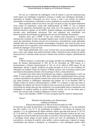 V Simpósio Internacional de Gestão de Negócios em Ambiente Portuário
                   Sustentabilidade de Negócios em Ambiente Portuário



         Por sua vez o fabricante de embalagens a fim de reduzir o custo do tratamento para
ainda manter sua embalagem competitiva começou a vender suas embalagens destinadas à
exportação já tratadas, oferecendo um novo serviço a toda a sua carteira de clientes,
aumentando os tratamentos e reduzindo os custos, ganhando em escala de produtividade.
         Outro segmento ainda no seu inicio, mas que vem para ser mais um agente importante
nessa cadeia de suprimentos criada pela implementação da NIMF 15, são as próprias
empresas de tratamento fitossanitário que hoje conta com 336 empresas ativas em todo o
território brasileiro segundo site do MAPA, gerando empregos, movimentando um nicho de
mercado antes praticamente inexistente, hoje esse segmento tem contribuído com
desenvolvimento de tecnologias na aplicação dos serviços de tratamento fitossanitário.
         Podemos dizer que a NIMF 15 não veio somente para burocratizar o comercio
internacional, tornando-se mais um gargalo logístico para o porto de Santos, aumentando os
custos das exportações, fazendo com que novos processos e procedimentos sejam elaborados
afetando toda uma cadeia de produção, armazenagem, transporte, mas acima de tudo serviu
para alavancar novos segmentos, trazer desenvolvimento de tecnologias, capacitação humana,
geração de empregos e novos serviços.
         Num mundo globalizado como o que vivemos hoje, um ato desencadeia varias ações
boas e ruins, cabe sempre uma analise buscando saídas e alternativas para atender da melhor
forma possível e continuar sendo um player atuante neste comercio exigente e globalizado de
hoje.
         Notas:
         O Brasil começou a se preocupar com pragas advindas em embalagens de madeiras a
partir da Portaria Interministerial nº 499, de 03 de Novembro de 1999 (anexo I) e
posteriormente a Portaria Interministerial nº 146, de 14 de Abril de 2000 (anexo II) nas
importações, devido à grande incidência da praga advindas da Ásia já com incidência de
infestação nos Estados Unidos da America, O Brasil começa a dar os primeiros passos para
uma barreira fitossanitária eficiente a fim de proteger a flora e a fauna brasileira.
         O assunto mais tarde tomou tal proporção que chegou a regulamentação a través da
NIMF 15 com a edição em março de 2002, após a edição até a implementação houve um gap,
os países exportadores não queriam assumir esses custos dos tratamentos nas exportações, por
que ainda recebiam as embalagens importadas não tratadas, em 16 de Setembro 2005 os
Estados Unidos da America internacionalizou a NIMF 15 e começou a exigir que todas as
embalagens de madeira que fossem enviadas ao país estivessem de acordo com a nova norma
(com perigo de sanções para que não cumprisse) e em reciprocidade todas as exportações com
embalagens de madeira também já sairiam tratadas de acordo, isso foi um marco para a
norma, fez com que todo o mundo se adequasse e fizesse o mesmo.
         Hoje é uma realidade, a NIMF 15 é mais um agente legal do comercio internacional.

       Anexo I
                          Ministério da Agricultura e do Abastecimento
                                      Gabinete do Ministro
                  Portaria Interministerial nº 499, de 03 de Novembro de 1999.
Os ministros de estado da agricultura e do abastecimento e da fazenda, no uso da atribuição
que lhes confere o art. 87, ii, da constituição da república e nos termos do disposto nos
capítulos i e ii, do regulamento de defesa sanitária vegetal, aprovado pelo decreto nº 24.114,
de 12 de abril de 1934, e considerando que existem pragas florestais exóticas de alto risco,
cujo ingresso no Brasil podem provocar danos à economia e flora nacionais; considerando que
a introdução dessas pragas no país podem ocorrer por meio de embalagens de diversas
mercadorias e em peças de madeira como pallets e estivas usadas para o suporte de cargas;
considerando que durante o transporte, as mercadorias e suas embalagens podem sofrer
                                                                                          117
 