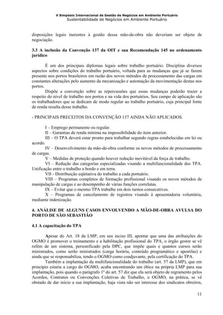 V Simpósio Internacional de Gestão de Negócios em Ambiente Portuário
                   Sustentabilidade de Negócios em Ambiente Portuário



disposições legais inerentes à gestão dessa mão-de-obra não deveriam ser objeto de
negociação.

3.3 A inclusão da Convenção 137 da OIT e sua Recomendação 145 no ordenamento
jurídico

        É um dos principais diplomas legais sobre trabalho portuário. Disciplina diversos
aspectos sobre condições do trabalho portuário, voltada para as mudanças que já se fazem
presente nos portos brasileiros em razão dos novos métodos de processamento das cargas em
constantes alterações pelo aumento da mecanização e automação da movimentação destas nos
portos.
        Dispõe a convenção sobre as repercussões que essas mudanças poderão trazer a
respeito do nível de trabalho nos portos e na vida dos portuários. Seu campo de aplicação são
os trabalhadores que se dedicam de modo regular ao trabalho portuário, cuja principal fonte
de renda resulta desse trabalho.

- PRINCIPAIS PRECEITOS DA CONVENÇÃO 137 AINDA NÃO APLICADOS.

       I – Emprego permanente ou regular.
       II – Garantias de renda mínima na impossibilidade do item anterior.
       III – O TPA deverá estar pronto para trabalhar segundo regras estabelecidas em lei ou
acordo.
       IV – Desenvolvimento da mão-de-obra conforme os novos métodos de processamento
de cargas.
       V – Medidas de proteção quando houver redução inevitável da força de trabalho.
       VI – Redução das categorias especializadas visando a multifuncionalidade dos TPA.
Unificação entre o trabalho a bordo e em terra.
       VII - Distribuição eqüitativa do trabalho a cada portuário.
       VIII – Programas completos de formação profissional visando os novos métodos de
manipulação de cargas e ao desempenho de várias funções correlatas.
       IX – Evitar que o mesmo TPA trabalhe em dois turnos consecutivos.
       X – Programas de cancelamento de registros visando à aposentadoria voluntária,
mediante indenização.

4. ANÁLISE DE ALGUNS CASOS ENVOLVENDO A MÃO-DE-OBRA AVULSA DO
PORTO DE SÃO SEBASTIÃO

4.1 A capacitação do TPA

       Apesar do Art. 18 da LMP, em seu inciso III, apontar que uma das atribuições do
OGMO é promover o treinamento e a habilitação profissional do TPA, o órgão gestor se vê
refém de um sistema, personificado pela DPC, que impõe quais e quantos cursos serão
ministrados, como serão ministrados (carga horária, conteúdo programático e apostilas) e
ainda que se responsabiliza, tendo o OGMO como coadjuvante, pela certificação do TPA.
       Também a implantação da multifuncionalidade do trabalho (art. 57 da LMP), que em
princípio estaria a cargo do OGMO, acaba encontrando um óbice na própria LMP para sua
implantação, pois quando o parágrafo 1º do art. 57 diz que ela será objeto de regramento pelos
Acordos, Contratos ou Convenções Coletivas de Trabalho, o OGMO, na prática, se vê
obstado de dar início a sua implantação, haja vista não ser interesse dos sindicatos obreiros,

                                                                                           11
 
