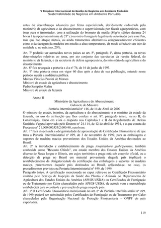V Simpósio Internacional de Gestão de Negócios em Ambiente Portuário
                   Sustentabilidade de Negócios em Ambiente Portuário



antes do desembaraço aduaneiro por firma especializada, devidamente cadastrada pelo
ministério da agricultura e do abastecimento e supervisionada por fiscais agropecuários, com
ônus para o importador, com a utilização do brometo de metila (80g/m cúbico durante 24
horas à temperatura mínima de 21º c) ou outro fumigante legalmente autorizado para esse fim,
mas que não ataque metais, ou ainda tratamentos alternativos comprovadamente eficientes
como o da secagem da madeira em estufas a altas temperaturas, de modo a reduzir seu teor de
umidade a, no máximo, 20%.
Art. 7º poderão ser acrescidos novos países ao art. 5º, parágrafo 1º, desta portaria, ou novas
determinações relativas ao tema, por ato conjunto das secretarias da receita federal, do
ministério da fazenda, e da secretaria de defesa agropecuária, do ministério da agricultura e do
abastecimento.
Art. 8º fica revogada a portaria s d a nº 76, de 16 de junho de 1993.
Art. 9º esta portaria entra em vigor 60 dias após a data de sua publicação, estando nesse
período sujeita a audiência pública.
Marcus Vinicius Pratini de Moraes
Ministro de estado da agricultura e abastecimento
Pedro Sampaio Malan
Ministro de estado da fazenda

       Anexo II
                        Ministério da Agricultura e do Abastecimento
                                     Gabinete do Ministro
                    Portaria Interministerial nº 146, de 14 de Abril de 2000
O ministro de estado, interino, da agricultura e do abastecimento e o ministro de estado da
fazenda, no uso da atribuição que lhes confere o art. 87, parágrafo único, inciso II, da
Constituição, tendo em vista o disposto nos Capítulos I e II do Regulamento de Defesa
Sanitária Vegetal aprovado pelo Decreto nº 24.114, de 12 de abril de 1934, e o que consta do
Processo nº 21.000.000353/2.000-98, resolvem:
Art. 1º Fica dispensada a obrigatoriedade de apresentação do Certificado Fitossanitário de que
trata a Portaria Interministerial nº 499, de 3 de novembro de 1999, para as embalagens e
suportes de madeira maciça provenientes dos Estados Unidos da América destinados ao
Brasil.
Art. 2º A introdução e estabelecimento da praga Anoplophora glabripemmis, também
conhecida como "Besouro Chinês", em estado membro dos Estados Unidos da América
diverso de Nova Iorque e Illinois, em cujos territórios a praga está sob controle oficial, ou a
detecção da praga no Brasil em material proveniente daquele país implicará o
restabelecimento da obrigatoriedade da certificação das embalagens e suportes de madeira
maciça, provenientes daquele país destinados ao Brasil, aplicando-se, no caso, os
procedimentos previstos na Portaria Interministerial nº 499, de 1999.
Parágrafo único. A certificação mencionada no caput refere-se ao Certificado Fitossanitário
emitido pelo Serviço de Inspeção da Saúde das Plantas e Animais do Departamento de
Agricultura dos Estados Unidos da América (APHIS-USDA) ou Certificados de Fumigação
ou de Tratamento por Calor chancelados pelo APHIS-USDA, de acordo com a metodologia
estabelecida para o controle e prevenção da praga naquele país.
Art. 3º O Certificado Fitossanitário mencionado no art. 6º da Portaria Interministerial nº 499,
de 1999, poderá ser substituído pelos Certificados de Fumigação ou de Tratamento por Calor
chancelados pela Organização Nacional de Proteção Fitossanitária – ONPF do país
exportador.


                                                                                            119
 