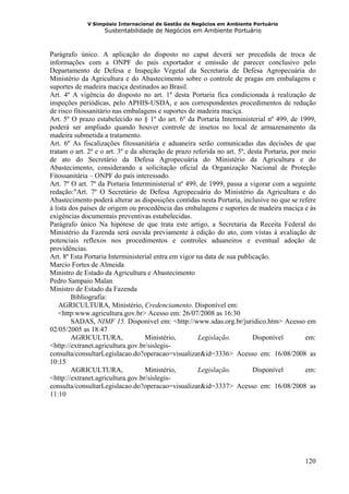 V Simpósio Internacional de Gestão de Negócios em Ambiente Portuário
                    Sustentabilidade de Negócios em Ambiente Portuário



Parágrafo único. A aplicação do disposto no caput deverá ser precedida de troca de
informações com a ONPF do país exportador e emissão de parecer conclusivo pelo
Departamento de Defesa e Inspeção Vegetal da Secretaria de Defesa Agropecuária do
Ministério da Agricultura e do Abastecimento sobre o controle de pragas em embalagens e
suportes de madeira maciça destinados ao Brasil.
Art. 4º A vigência do disposto no art. 1º desta Portaria fica condicionada à realização de
inspeções periódicas, pelo APHIS-USDA, e aos correspondentes procedimentos de redução
de risco fitossanitário nas embalagens e suportes de madeira maciça.
Art. 5º O prazo estabelecido no § 1º do art. 6º da Portaria Interministerial nº 499, de 1999,
poderá ser ampliado quando houver controle de insetos no local de armazenamento da
madeira submetida a tratamento.
Art. 6º As fiscalizações fitossanitária e aduaneira serão comunicadas das decisões de que
tratam o art. 2º e o art. 3º e da alteração de prazo referida no art. 5º, desta Portaria, por meio
de ato do Secretário da Defesa Agropecuária do Ministério da Agricultura e do
Abastecimento, considerando a solicitação oficial da Organização Nacional de Proteção
Fitossanitária – ONPF do país interessado.
Art. 7º O art. 7º da Portaria Interministerial nº 499, de 1999, passa a vigorar com a seguinte
redação:"Art. 7º O Secretário de Defesa Agropecuária do Ministério da Agricultura e do
Abastecimento poderá alterar as disposições contidas nesta Portaria, inclusive no que se refere
à lista dos países de origem ou procedência das embalagens e suportes de madeira maciça e às
exigências documentais preventivas estabelecidas.
Parágrafo único Na hipótese de que trata este artigo, a Secretaria da Receita Federal do
Ministério da Fazenda será ouvida previamente à edição do ato, com vistas à avaliação de
potenciais reflexos nos procedimentos e controles aduaneiros e eventual adoção de
providências.
Art. 8º Esta Portaria Interministerial entra em vigor na data de sua publicação.
Marcio Fortes de Almeida
Ministro de Estado da Agricultura e Abastecimento
Pedro Sampaio Malan
Ministro de Estado da Fazenda
         Bibliografia:
    AGRICULTURA, Ministério, Credenciamento. Disponível em:
    <http:www.agricultura.gov.br> Acesso em: 26/07/2008 as 16:30
         SADAS, NIMF 15. Disponível em: <http://www.sdas.org.br/juridico.htm> Acesso em
02/05/2005 as 18:47
         AGRICULTURA,               Ministério,        Legislação.         Disponível          em:
<http://extranet.agricultura.gov.br/sislegis-
consulta/consultarLegislacao.do?operacao=visualizar&id=3336> Acesso em: 16/08/2008 as
10:15
         AGRICULTURA,               Ministério,        Legislação.         Disponível          em:
<http://extranet.agricultura.gov.br/sislegis-
consulta/consultarLegislacao.do?operacao=visualizar&id=3337> Acesso em: 16/08/2008 as
11:10




                                                                                              120
 