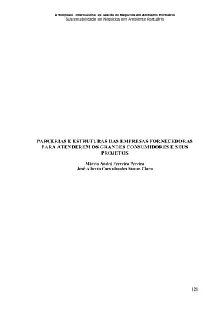 V Simpósio Internacional de Gestão de Negócios em Ambiente Portuário
           Sustentabilidade de Negócios em Ambiente Portuário




PARCERIAS E ESTRUTURAS DAS EMPRESAS FORNECEDORAS
 PARA ATENDEREM OS GRANDES CONSUMIDORES E SEUS
                    PROJETOS

                     Márcio André Ferreira Pereira
                 José Alberto Carvalho dos Santos Claro




                                                                            121
 