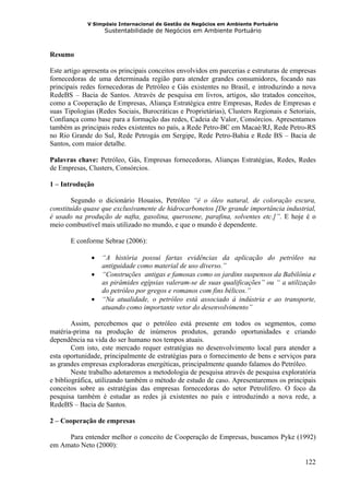 V Simpósio Internacional de Gestão de Negócios em Ambiente Portuário
                   Sustentabilidade de Negócios em Ambiente Portuário



Resumo

Este artigo apresenta os principais conceitos envolvidos em parcerias e estruturas de empresas
fornecedoras de uma determinada região para atender grandes consumidores, focando nas
principais redes fornecedoras de Petróleo e Gás existentes no Brasil, e introduzindo a nova
RedeBS – Bacia de Santos. Através de pesquisa em livros, artigos, são tratados conceitos,
como a Cooperação de Empresas, Aliança Estratégica entre Empresas, Redes de Empresas e
suas Tipologias (Redes Sociais, Burocráticas e Proprietárias), Clusters Regionais e Setoriais,
Confiança como base para a formação das redes, Cadeia de Valor, Consórcios. Apresentamos
também as principais redes existentes no país, a Rede Petro-BC em Macaé/RJ, Rede Petro-RS
no Rio Grande do Sul, Rede Petrogás em Sergipe, Rede Petro-Bahia e Rede BS – Bacia de
Santos, com maior detalhe.

Palavras chave: Petróleo, Gás, Empresas fornecedoras, Alianças Estratégias, Redes, Redes
de Empresas, Clusters, Consórcios.

1 – Introdução

        Segundo o dicionário Houaiss, Petróleo “é o óleo natural, de coloração escura,
constituído quase que exclusivamente de hidrocarbonetos [De grande importância industrial,
é usado na produção de nafta, gasolina, querosene, parafina, solventes etc.]”. E hoje é o
meio combustível mais utilizado no mundo, e que o mundo é dependente.

       E conforme Sebrae (2006):

              •   “A história possui fartas evidências da aplicação do petróleo na
                  antiguidade como material de uso diverso.”
              •   “Construções antigas e famosas como os jardins suspensos da Babilônia e
                  as pirâmides egípsias valeram-se de suas qualificações” ou “ a utilização
                  do petróleo por gregos e romanos com fins bélicos.”
              •   “Na atualidade, o petróleo está associado à indústria e ao transporte,
                  atuando como importante vetor do desenvolvimento”

        Assim, percebemos que o petróleo está presente em todos os segmentos, como
matéria-prima na produção de inúmeros produtos, gerando oportunidades e criando
dependência na vida do ser humano nos tempos atuais.
        Com isto, este mercado requer estratégias no desenvolvimento local para atender a
esta oportunidade, principalmente de estratégias para o fornecimento de bens e serviços para
as grandes empresas exploradoras energéticas, principalmente quando falamos do Petróleo.
        Neste trabalho adotaremos a metodologia de pesquisa através de pesquisa exploratória
e bibliográfica, utilizando também o método de estudo de caso. Apresentaremos os principais
conceitos sobre as estratégias das empresas fornecedoras do setor Petrolífero. O foco da
pesquisa também é estudar as redes já existentes no país e introduzindo a nova rede, a
RedeBS – Bacia de Santos.

2 – Cooperação de empresas

     Para entender melhor o conceito de Cooperação de Empresas, buscamos Pyke (1992)
em Amato Neto (2000):

                                                                                          122
 