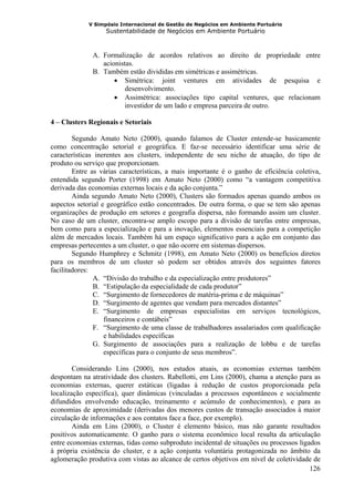 V Simpósio Internacional de Gestão de Negócios em Ambiente Portuário
                   Sustentabilidade de Negócios em Ambiente Portuário



              A. Formalização de acordos relativos ao direito de propriedade entre
                 acionistas.
              B. Também estão divididas em simétricas e assimétricas.
                     • Simétrica: joint ventures em atividades de pesquisa e
                         desenvolvimento.
                     • Assimétrica: associações tipo capital ventures, que relacionam
                         investidor de um lado e empresa parceira de outro.

4 – Clusters Regionais e Setoriais

        Segundo Amato Neto (2000), quando falamos de Cluster entende-se basicamente
como concentração setorial e geográfica. E faz-se necessário identificar uma série de
características inerentes aos clusters, independente de seu nicho de atuação, do tipo de
produto ou serviço que proporcionam.
        Entre as várias características, a mais importante é o ganho de eficiência coletiva,
entendida segundo Porter (1998) em Amato Neto (2000) como “a vantagem competitiva
derivada das economias externas locais e da ação conjunta.”
        Ainda segundo Amato Neto (2000), Clusters são formados apenas quando ambos os
aspectos setorial e geográfico estão concentrados. De outra forma, o que se tem são apenas
organizações de produção em setores e geografia dispersa, não formando assim um cluster.
No caso de um cluster, encontra-se amplo escopo para a divisão de tarefas entre empresas,
bem como para a especialização e para a inovação, elementos essenciais para a competição
além de mercados locais. Também há um espaço significativo para a ação em conjunto das
empresas pertecentes a um cluster, o que não ocorre em sistemas dispersos.
        Segundo Humphrey e Schmitz (1998), em Amato Neto (2000) os benefícios diretos
para os membros de um cluster só podem ser obtidos através dos seguintes fatores
facilitadores:
               A. “Divisão do trabalho e da especialização entre produtores”
               B. “Estipulação da especialidade de cada produtor”
               C. “Surgimento de fornecedores de matéria-prima e de máquinas”
               D. “Surgimento de agentes que vendam para mercados distantes”
               E. “Surgimento de empresas especialistas em serviços tecnológicos,
                   financeiros e contábeis”
               F. “Surgimento de uma classe de trabalhadores assalariados com qualificação
                   e habilidades específicas
               G. Surgimento de associações para a realização de lobbu e de tarefas
                   específicas para o conjunto de seus membros”.

        Considerando Lins (2000), nos estudos atuais, as economias externas também
despontam na atratividade dos clusters. Rabellotti, em Lins (2000), chama a atenção para as
economias externas, querer estáticas (ligadas à redução de custos proporcionada pela
localização específica), quer dinâmicas (vinculadas a processos espontâneos e socialmente
difundidos envolvendo educação, treinamento e acúmulo de conhecimentos), e para as
economias de aproximidade (derivadas dos menores custos de transação associados à maior
circulação de informações e aos contatos face a face, por exemplo).
        Ainda em Lins (2000), o Cluster é elemento básico, mas não garante resultados
positivos automaticamente. O ganho para o sistema econômico local resulta da articulação
entre economias externas, tidas como subproduto incidental de situações ou processos ligados
à própria existência do cluster, e a ação conjunta voluntária protagonizada no âmbito da
aglomeração produtiva com vistas ao alcance de certos objetivos em nível de coletividade de
                                                                                         126
 