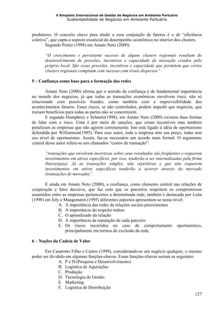 V Simpósio Internacional de Gestão de Negócios em Ambiente Portuário
                   Sustentabilidade de Negócios em Ambiente Portuário



produtores. O conceito chave para aludir a essa conjunção de fatores é o de “eficiência
coletiva”, que capta o aspecto essencial do desempenho econômico no interior dos clusters.
        Segundo Porter (1998) em Amato Neto (2000):

       “O crescimento e persistente sucesso de alguns clusters regionais resultam do
       desenvolvimento de pressões, incentivos e capacidade de inovação criados pelo
       próprio local. São essas pressões, incentivos e capacidade que permitem que certos
       clusters regionais compitam com sucesso com rivais dispersos”

5 – Confiança como base para a formação das redes

        Amato Neto (2000) afirma que o sentido da confiança é de fundamental importância
no mundo dos negócios, já que todas as transações econômicas envolvem risco, não só
relacionado com possíveis fraudes, como também com a imprevisibilidade dos
acontecimentos futuros. Esses riscos, se não controlados, podem impedir que negócios, que
trariam benefícios para todas as partes não se concretizem.
        E segundo Humphrey e Schmitz(1998), em Amato Neto (2000) existem duas formas
de lidar com o risco. Uma é por meio de sanções, que criam incentivos mas também
penalizam as empresas que não agirem corretamente. Isto está ligado à idéia de oportunismo
defendida por Williamson(1985). Para esse autor, toda a empresa tem seu preço, todas tem
seu nível de oportunismo. Assim, faz-se necessário um acordo mais formal. O argumento
central desse autor refere-se aos chamados “custos de transação”:

       “transações que envolvem incertezas sobre seus resultados são freqüentes e requerem
       investimentos em ativos específicos, por isso, tenderão a ser internalizadas pela firma
       (hierarquia). Já as transações simples, não repetitivas e que não requerem
       investimentos em ativos específicos tenderão a ocorrer através do mercado
       (transações de mercado)”.

       E ainda em Amato Neto (2000), a confiança, como elemento central nas relações de
cooperação e fator decisivo, que faz com que os parceiros respeitem os compromissos
assumidos entre as empresas pertencentes a determinada rede, também é destacada por León
(1998) em Joly e Mangematin (1995) diferentes aspectos apresentam-se nesse nível:
              A. A importância das redes de relações sociais preexistentes
              B. A importância do respeito mútuo
              C. O aprendizado da relação
              D. A importância da reputação de cada parceiro
              E. Os riscos incorridos no caso de comportamento oportunístico,
                 principalmente em termos de exclusão da rede.

6 – Noções da Cadeia de Valor

       Em Casarotto Filho e Castro (1999), considerando-se um negócio qualquer, o mesmo
poder ser dividido em algumas funções-chaves. Essas funções-chaves seriam as seguintes:
               A. P e D (Pesquisa e Desenvolvimento)
               B. Logística de Aquisições
               C. Produção
               D. Tecnologia de Gestão
               E. Marketing
               F. Logística de Distribuição
                                                                                        127
 