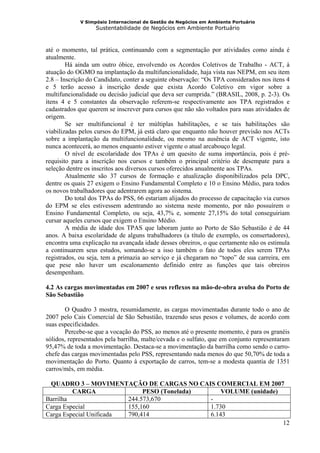 V Simpósio Internacional de Gestão de Negócios em Ambiente Portuário
                   Sustentabilidade de Negócios em Ambiente Portuário



até o momento, tal prática, continuando com a segmentação por atividades como ainda é
atualmente.
        Há ainda um outro óbice, envolvendo os Acordos Coletivos de Trabalho - ACT, à
atuação do OGMO na implantação da multifuncionalidade, haja vista nas NEPM, em seu item
2.8 – Inscrição do Candidato, conter a seguinte observação: “Os TPA considerados nos itens 4
e 5 terão acesso à inscrição desde que exista Acordo Coletivo em vigor sobre a
multifuncionalidade ou decisão judicial que deva ser cumprida.” (BRASIL, 2008, p. 2-3). Os
itens 4 e 5 constantes da observação referem-se respectivamente aos TPA registrados e
cadastrados que querem se inscrever para cursos que não são voltados para suas atividades de
origem.
        Se ser multifuncional é ter múltiplas habilitações, e se tais habilitações são
viabilizadas pelos cursos do EPM, já está claro que enquanto não houver previsão nos ACTs
sobre a implantação da multifuncionalidade, ou mesmo na ausência de ACT vigente, isto
nunca acontecerá, ao menos enquanto estiver vigente o atual arcabouço legal.
        O nível de escolaridade dos TPAs é um quesito de suma importância, pois é pré-
requisito para a inscrição nos cursos e também o principal critério de desempate para a
seleção dentre os inscritos aos diversos cursos oferecidos anualmente aos TPAs.
        Atualmente são 37 cursos de formação e atualização disponibilizados pela DPC,
dentre os quais 27 exigem o Ensino Fundamental Completo e 10 o Ensino Médio, para todos
os novos trabalhadores que adentrarem agora ao sistema.
        Do total dos TPAs do PSS, 66 estariam alijados do processo de capacitação via cursos
do EPM se eles estivessem adentrando ao sistema neste momento, por não possuírem o
Ensino Fundamental Completo, ou seja, 43,7% e, somente 27,15% do total conseguiriam
cursar aqueles cursos que exigem o Ensino Médio.
        A média de idade dos TPAS que laboram junto ao Porto de São Sebastião é de 44
anos. A baixa escolaridade de alguns trabalhadores (a título de exemplo, os consertadores),
encontra uma explicação na avançada idade desses obreiros, o que certamente não os estimula
a continuarem seus estudos, somando-se a isso também o fato de todos eles serem TPAs
registrados, ou seja, tem a primazia ao serviço e já chegaram no “topo” de sua carreira, em
que pese não haver um escalonamento definido entre as funções que tais obreiros
desempenham.

4.2 As cargas movimentadas em 2007 e seus reflexos na mão-de-obra avulsa do Porto de
São Sebastião

       O Quadro 3 mostra, resumidamente, as cargas movimentadas durante todo o ano de
2007 pelo Cais Comercial de São Sebastião, trazendo seus pesos e volumes, de acordo com
suas especificidades.
       Percebe-se que a vocação do PSS, ao menos até o presente momento, é para os granéis
sólidos, representados pela barrilha, malte/cevada e o sulfato, que em conjunto representaram
95,47% de toda a movimentação. Destaca-se a movimentação da barrilha como sendo o carro-
chefe das cargas movimentadas pelo PSS, representando nada menos do que 50,70% de toda a
movimentação do Porto. Quanto à exportação de carros, tem-se a modesta quantia de 1351
carros/mês, em média.

 QUADRO 3 – MOVIMENTAÇÃO DE CARGAS NO CAIS COMERCIAL EM 2007
         CARGA                PESO (Tonelada)     VOLUME (unidade)
Barrilha                 244.573,670          -
Carga Especial           155,160              1.730
Carga Especial Unificada 790,414              6.143
                                                                   12
 