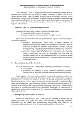 V Simpósio Internacional de Gestão de Negócios em Ambiente Portuário
                   Sustentabilidade de Negócios em Ambiente Portuário



        Ainda em Fusco (2005), o modelo de cadeia de valor sugerido por Porter pode ser
estendido para analisar redes de empresas, visando a entender as fontes específicas de
vantagem competitiva, e como elas podem ser justificadas através do valor que criam para os
clientes. Esse contexto pode ser utilizado virtualmente como um check list para exame das
relações de causa-efeito entre os objetivos estratégicos estabelecidos pelas empresas dentro da
rede e suas necessidades em termos de valor para satisfazer seus clientes, considerando os
negócios como um todo.

7 – Consórcio – Tipos e os pactos entre os participantes

       Segundo o dicionário online Houaiss, Consórcio é definido como:
             A. associação, união, ou grupo de empresas;
             B. grupo de empresas autônomas que têm operações comuns.

       Desta forma, Casarotto Filho e Castro (1999) definem algumas classificações para o
consórcio de empresas:
              A. Consórcio Horizontalizado: todos fazem o mesmo produto. Os
                 participantes do consórcio podem fazer um pacto em que pedidos até certa
                 ordem de grandeza são atendidos pelas próprias empresas com suas
                 próprias marcas. E vendas acima desse número, repassam para o consórcio
                 ou então a venda é feita pelo próprio consórcio com a marca do consórcio.
              B. Consórcio Verticalizado: A produção dos componentes está distribuída
                 entre os consorciados em cadeia e a montagem final pode estar com
                 empresas consorciadas ou com uma empresa específica criada pelo próprio
                 consórcio, produzindo (montando) com a marca do consórcio e assumindo
                 a assistência técnica.

7.1 – Características Gerais dos Consórcios

       Na visão de Casarotto Filho e Pires (1998), as principais características devem ser:
              A. Versatilidade
              B. Capacidade de adaptação às novas condições ambientais nacionais e
                 internacionais de referência, utilizando uma estrutura operacional mínima.

        Ainda segundo estes autores, são necessários poucos profissionais, porém com uma
grande capacidade técnica e relacional, além de conhecerem muito intimamente as empresas
participanter do consórcio, seu ambiente de ação e o mercado de produtos, tecnologia e
serviços relacionados. NÃO é função do consórcio assumir atividades já desenvolvidas por
outros atores do território. Deve-se buscar as atividades necessárias ainda não disponíveis. E a
participação do consórcio NÃO deve resumir-se às empresas concorrentes e complementares
de um setor de território, mas possivelmente, deve incluir fornecedores de matéria prima, de
equipamentos e tecnologia, empresas de serviço e suporte especializadas e, ocasionalmente,
alguns clientes locais.

7.2 – Principais tipos de consórcios de empresas

        Conforme Casarotto Filho e Pires (1998), pode ser divididos de acordo com suas
funções principais e deve existir forte aliança entre empresas e instituições diretamente
interessadas em sua criação, que, conjuntamente, determinarão quais objetivos esse
instrumento terá e quais os tipos de serviços e atividades que deverá desenvolver.
                                                                                     129
 