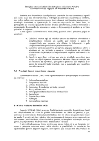 V Simpósio Internacional de Gestão de Negócios em Ambiente Portuário
                   Sustentabilidade de Negócios em Ambiente Portuário



        Também pela determinação dos objetivos do consórcio, deve ser determinado o perfil
dos sócios. Estes não necessariamente se restringem às empresas concorrentes do território,
mas podem incluir empresas complementares, fornecedores de matéria-prima, equipamentos e
tecnologia, instituições de representação de classe ou empresariais, etc. Desta forma, os
participantes do consórcio podem ter as mais diversas características, podendo representar a
concentração da demanda das empresas e, ainda, os fornecedores de produtos e serviços
potenciais às empresas.
        Ainda segundo Casarotto Filho e Pires (1998), podemos citar 3 principais grupos de
consórcio:

              A. Consórcio setorial: tipo de consórcio em que as empresas concorrentes e
                 complementares realizam um acordo que permite o ganho de
                 competitividade dos membros pela difusão de informações e pela
                 complementaridade produtiva das pequenas empresas.
              B. Consórcio territorial: consórcio que agremia empresas de todos os setores e
                 atividades de um território e ocupa-se principalmente de atividades
                 informaticas e de promoção do conjunto dessas empresas e do território de
                 inserção.
              C. Consórcio específico: restringe sua ação às atividades específicas para
                 atingir um objetivo pontual determinado. Os mais clássicos exemplos são
                 os consórcios de exportação, que agem na promoção das empresas e no
                 ganho de competitividade orientado para a penetração em específicos
                 mercados externos.

7.2 – Principais tipos de consórcios de empresas

      Casarotto Filho e Pires (1998) citam alguns exemplos de principais tipos de consórcios
de empresas:
             A. Informações periódicas
             B. Pesquisas de mercado
             C. Difusão de informações
             D. Campanhas de marketing territorial e setorial
             E. Serviços Financeiros
             F. Participação em feiras nacionais e internacionais
             G. Consultorias
             H. Projetos Específicos
             I. Formação
             J. Convenções e meetings

8 – Cadeia Produtiva do Petróleo e Gás

        Segundo SEBRAE (2006), a recente flexibilização do monopólio do petróleo no Brasil
está desencadeando um ciclo de grandes investimentos na cadeia do petróleo e gás,
colocando-a como uma das de maior prosperidade do país em relação a negócios nesse início
de século. O negócio petróleo e gás tem sido impulsionador de inúmeros setores que em torno
dele orbitam (metal-mecânico, eletro-eletrônico, químico, tecnologia da informação, serviços
gerais, etc) impactando o desenvolvimento de municípios e estados.
        A diversificada gama de bens e serviços que são ou podem vir a ser fornecidos por
micro e pequenas empresas nessa cadeia sinaliza a possibilidade de ampliação das
oportunidades para os pequenos negócios. Isso significa que a cadeia tem alto potencial de
                                                                                        130
 