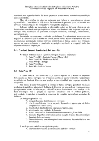V Simpósio Internacional de Gestão de Negócios em Ambiente Portuário
                   Sustentabilidade de Negócios em Ambiente Portuário



contribuir para o grande desafio do Brasil: promover o crescimento econômico com redução
das desigualdades.
        Mas há restrições de diversas naturezas que inibem o aproveitamento dessas
oportunidades. Uma delas é a dificuldade das empresas de pequeno porte em atender aos
elevados padrões exigidos dos fornecedores pelas grandes empresas.
        Esforços isolados de capacitação e informação podem ser de baixa eficácia, se não
forem removidos obstáculos que impedem o acesso, com isonomia, dos pequenos negócios a
serviços como informação de qualidade, educação continuada, tecnologia, financiamento,
capitalização etc.
        Para ajudar a remover esses obstáculos que inibem o florescimento de novos pequenos
negócios e a evolução dos existentes na cadeia, foram criadas Redes de Empresas do Setor
assim criando a articulação entre as empresas fornecedoras de bens e serviços e os principais
agentes de desenvolvimento e capacitação tecnológica ampliando a competitividade das
empresas através da cooperação.

8.1 – Principais Redes de Excelência de Petróleo e Gás

       No Brasil, podemos citar as seguintes principais Redes de Excelência:
             A. Rede Petro-BC – Bacia de Campos (Macaé - RJ)
             B. Rede Petro-RS – Rio Grande do Sul
             C. Rede Petrogas - Sergipe
             D. Rede Petro-Bahia
             E. Rede BS – Bacia de Santos

8.2 – Rede Petro-BC

        A Rede Petro-BC foi criada em 2003 com o objetivo de Articular as empresas
fornecedoras de bens e serviços e os principais agentes de desenvolvimento e capacitação
tecnológica da Bacia de Campos para ampliar a competitividade das empresas através da
cooperação.
        Sua missão é reunir fornecedores e clientes de bens e serviços, que atuam na cadeia
produtiva do petróleo e gás natural da Bacia de Campos, em uma rede de relacionamentos,
para promover a troca de informações; a identificação de demandas de bens, serviços ou de
base técnológica para a geração de negócios; articulação com os poderes públicos,
universidades e sociedade organizada; e o aumento do conteúdo nacional nas aquisições da
indústria.
        Os principais produtos são:
               A. compartilhamento de informações e recurso;
               B. relações qualificadas com o mercado fornecedor e comprador, de baixa
                   complexidade e baixo custo;
               C. possibilidade de atendimento a demandas tecnológicas;
               D. aproximação com entidades de fomento;
               E. acesso a alternativas de fornecimento em um mercado já instalado;
               F. potencial de ganhos empresariais com a redução do custo de administração
                   da cadeia de fornecimento;
               G. fortalecimento do mercado regional com o aumento do conteúdo local nas
                   encomendas.

       E a rede pretente mobilizar os seguintes agentes:
              A. Empresas fornecedoras e consumidoras de bens e serviços
                                                                                         131
 