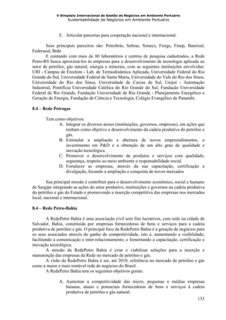V Simpósio Internacional de Gestão de Negócios em Ambiente Portuário
                   Sustentabilidade de Negócios em Ambiente Portuário



              E. Articular parcerias para cooperação nacional e internacional.

       Seus principais parceiros são: Petrobrás, Sebrae, Simecs, Fiergs, Finep, Banrisul,
Federasul, Brde
       E contando com mais de 80 laboratórios e centros de pesquisa cadastrados, a Rede
Petro-RS busca aproximá-los às empresas para o desenvolvimento de tecnologia aplicada ao
setor de petróleo, gás natural, energia e minerais, com as seguintes instituições envolvidas:
URI - Campus de Erechim - Lab. de Termodinâmica Aplicada, Universidade Federal do Rio
Grande do Sul, Universidade Federal de Santa Maria, Universidade do Vale do Rio dos Sinos,
Universidade do Rio dos Sinos, Universidade de Caxias de Sul, Unijuí - Automação
Industrial, Pontifícia Universidade Católica do Rio Grande do Sul, Fundação Universidade
Federal de Rio Grande, Fundação Universidade de Rio Grande - Planejamento Energético e
Geração de Energia, Fundação de Ciência e Tecnologia, Colégio Evangélico de Panambi.

8.4 – Rede Petrogas

       Tem como objetivos:
             A. Integrar os diversos atores (instituições, governos, empresas), em ações que
                tenham como objetivo o desenvolvimento da cadeia produtiva do petróleo e
                gás.
             B. Estimular a ampliação e abertura de novos empreendimentos, o
                investimento em P&D e a obtenção de um alto grau de qualidade e
                inovação tecnológica.
             C. Promover o desenvolvimento de produtos e serviços com qualidade,
                segurança, respeito ao meio ambiente e responsabilidade social.
             D. Fortalecer as empresas, através da sua capacitação, certificação e
                divulgação, focando a ampliação e conquista de novos mercados

        Sua principal missão é contribuir para o desenvolvimento econômico, social e humano
de Sergipe integrando as ações do setor produtivo, instituições e governos na cadeia produtiva
do petróleo e gás do Estado e promovendo a inserção competitiva das empresas nos mercados
local, nacional e internacional.

8.4 – Rede Petro-Bahia

        A RedePetro Bahia é uma associação civil sem fins lucrativos, com sede na cidade de
Salvador, Bahia, constituida por empresas fornecedoras de bens e serviços para a cadeia
produtiva de petróleo e gás. O principal foco da RedePetro Bahia é a geração de negócios para
os seus associados através do ganho de competitividade, isto é, aumentando a visibilidade;
facilitando a comunicação e inter-relacionamento; e fomentando a capacitação, certificação e
inovação tecnológica.
        A missão da RedePetro Bahia é criar e viabilizar soluções para a inserção e
manutenção das empresas da Rede no mercado de petróleo e gás.
        A visão da RedePetro Bahia é ser, até 2010, referência no mercado de petróleo e gás
como a maior e mais rentável rede de negócios do Brasil.
        A RedePetro Bahia tem os seguintes objetivos gerais:

              A. Aumentar a competitividade das micro, pequenas e médias empresas
                 baianas, atuais e potenciais fornecedoras de bens e serviços à cadeia
                 produtiva de petróleo e gás natural;
                                                                                  133
 