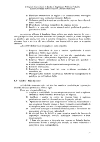 V Simpósio Internacional de Gestão de Negócios em Ambiente Portuário
                   Sustentabilidade de Negócios em Ambiente Portuário



              B. Identificar oportunidades de negócio e de desenvolvimento tecnológico
                 para as empresas e instituições integrantes da Rede;
              C. Melhorar a qualificação técnica e tecnológica das empresas fornecedoras de
                 bens e serviços;
              D. Diversificar a carteira de fornecedores das empresas âncora;
              E. Fortalecer a cooperação entre os atores da cadeia produtiva de petróleo e
                 gás natural da Bahia;

        As empresas afiliadas à RedePetro Bahia cobrem um amplo espectro de bens e
serviços especializados, necessários à industria de Exploração, Produção, Refino e Transporte
de petróleo e gás natural, bem como à indústria petroquímica. Empresas da Rede também
oferecem bens e serviços não especializados, mas imprescindíveis para os segmentos
anteriores.
        A RedePetro Bahia visa a integração dos atores seguintes:

              A. Empresas fornecedoras de bens e serviços especializados à cadeia
                 produtiva de petróleo e gás natural;
              B. Empresas fornecedoras de bens e serviços não especializados, mas
                 imprescindíveis à cadeia produtiva de petróleo e gás natural;
              C. Empresas "âncora" demandantes de bens e serviços com qualidade e
                 tecnologia aprimorada;
              D. Centros de ensino e pesquisa especializados em petróleo e gás;
              E. Entidades financiadoras;
              F. Instituições de carater local, tais como prefeituras, associações de
                 municípios, etc;
              G. Quaisquer outras entidades suscetíveis de participar da cadeia produtiva de
                 petróleo e gás no Estado da Bahia.

8.5 – RedeBS – Bacia de Santos

        A Rede BS é uma associação civil sem fins lucrativos, constituída por organizações
inseridas na cadeia produtiva de petróleo e gás.
        Como seus principais objetivos:
               A. Ampliar as possibilidades de mercado para as empresas locais e regionais,
                   obtendo-se o fortalecimento e diversificação dos negócios.
               B. Qualificar e equipar os centros de pesquisa locais e regionais,
                   principalmente através do desenvolvimento de pesquisa aplicada;
               C. Aproximar as empresas locais e regionais dos centros de pesquisa locais e
                   das agências de fomento, visando o desenvolvimento ou consolidação de
                   tecnologia de ponta, com alto valor agregado para estas empresas;
               D. Desenvolver tecnologia na Baixada Santista adequada às necessidades das
                   empresas do setor de petróleo e gás natural.
               E. O principal foco da RedeBS é gerar negócios através do fomento da
                   capacitação, certificação, inovação tecnológica, comunicação e inter-
                   relacionamento.
               F. A Rede visa promover a integração das empresas da Baixada Santista,
                   fornecedoras de bens e serviços para atuarem, de forma colaborativa e
                   competitiva, nessa cadeia produtiva.


                                                                                         134
 