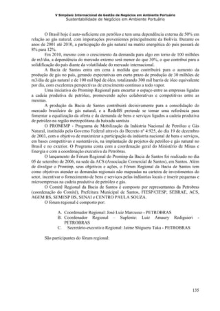 V Simpósio Internacional de Gestão de Negócios em Ambiente Portuário
                   Sustentabilidade de Negócios em Ambiente Portuário



        O Brasil hoje é auto-suficiente em petróleo e tem uma dependência externa de 50% em
relação ao gás natural, com importações provenientes principalmente da Bolívia. Durante os
anos de 2001 até 2010, a participação do gás natural na matriz energética do país passará de
8% para 12%.
        Em 2010, mesmo com o crescimento da demanda para algo em torno de 100 milhões
de m3/dia, a dependência do mercado externo será menor do que 30%, o que contribui para a
solidificação do país diante da volatilidade do mercado internacional.
        A Bacia de Santos entra em cena à medida que contribuirá para o aumento da
produção de gás no país, gerando expectativas em curto prazo de produção de 30 milhões de
m3/dia de gás natural e de 100 mil bpd de óleo, totalizando 300 mil barris de óleo equivalente
por dia, com excelentes perspectivas de crescimento continuo a todo vapor.
        Uma iniciativa do Prominp Regional para encurtar o espaço entre as empresas ligadas
a cadeia produtiva de petróleo, promovendo ações colaborativas e competitivas entre as
mesmas.
        A produção da Bacia de Santos contribuirá decisivamente para a consolidação do
mercado brasileiro de gás natural, e a RedeBS pretende se tornar uma referência para
fomentar a equalização da oferta e da demanda de bens e serviços ligados a cadeia produtiva
de petróleo na região metropolitana da baixada santista
        O PROMIMP - Programa de Mobilização da Indústria Nacional de Petróleo e Gás
Natural, instituído pelo Governo Federal através do Decreto nº 4.925, do dia 19 de dezembro
de 2003, com o objetivo de maximizar a participação da indústria nacional de bens e serviços,
em bases competitivas e sustentáveis, na implantação de projetos de petróleo e gás natural no
Brasil e no exterior. O Programa conta com a coordenação geral do Ministério de Minas e
Energia e com a coordenação executiva da Petrobras.
        O lançamento do Fórum Regional do Prominp da Bacia de Santos foi realizado no dia
05 de setembro de 2006, na sede da ACS (Associação Comercial de Santos), em Santos. Além
de divulgar o Prominp, seus objetivos e ações, o Fórum Regional da Bacia de Santos tem
como objetivos atender as demandas regionais não mapeadas na carteira de investimentos do
setor, incentivar o fornecimento de bens e serviços pelas indústrias locais e inserir pequenas e
microempresas na cadeia produtiva de petróleo e gás.
        O Comitê Regional da Bacia de Santos é composto por representantes da Petrobras
(coordenação do Comitê), Prefeitura Municipal de Santos, FIESP/CIESP, SEBRAE, ACS,
AGEM BS, SEMESP BS, SENAI e CENTRO PAULA SOUZA.
        O fórum regional é composto por:

              A. Coordenador Regional: José Luiz Marcusso - PETROBRAS
              B. Coordenador Regional – Suplente: Luiz Amaury Rediguieri                       -
                 PETROBRAS
              C. Secretário-executivo Regional: Jaime Shigueru Taka - PETROBRAS

       São participantes do fórum regional:




                                                                                            135
 