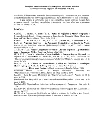 V Simpósio Internacional de Gestão de Negócios em Ambiente Portuário
                    Sustentabilidade de Negócios em Ambiente Portuário



atualização de informações no seu site, bem como divulgando constantemente seus trabalhos,
dificultando assim novas empresas participarem ou a busca de informações para a sociedade.
        E este trabalho é importante, para o envolvimento de novas empresas na rede, bem
como sua expansão e melhoria da qualidade nos serviços e produtos oferecidos as empresas
do setor de Petróleo e Gás.

Referências

CASAROTTO FILHO, N., PIRES, L. H., Redes de Pequenas e Médias Empresas e
Desenvolvimento Local – Estratégias para a Conquista da Competitividade Global com
Base na Experiência Italiana, Editora Atlas, 1998.
CASAROTTO FILHO, N., CASTRO, J. E. E., FIOD NETO, M., CASAROTTO, R. M.,
Redes de Pequenas Empresas – As Vantagens Competitivas na Cadeia de Valor.
Disponível em: <http://www.abepro.org.br/biblioteca/ENEGEP1998_ART199.pdf>. Acesso
em 15 de maio de 2008.
AMATO NETO, J., Redes e Cooperação Produtiva e Clusters Regionais – Oportunidades
para as Pequenas e Médias Empresas, Editora Atlas, 2000
LINS, H. N., Clusters Industriais, Competitividade e Desenvolvimento Regional: da
experiência à necessidade de promoção, Est ECON v. 30, 2000. Disponível em
<http://www.estecon.fea.usp.br/index.php/estecon/article/view/544/253>. Acesso em 12 de
agosto de 2008.
FUSCO, J. P. A., Cadeias de Fornecimento e Redes de Empresas – Abordagem
Metodológica para Avaliação da Competitividade, Editora Arte & Ciência.
______________, Histórias de Sucesso: indústria e gás natural, Brasilia, Sebrae, 2006
Dicionário     On-line     HOUAISS       da    Lingua      Portuguesa.     Disponível em
<http://houaiss.uol.com.br/busca.jhtm>. Acesso em 13 de agosto de 2008.
RedeBS – Bacia de Santos. Disponível em <http://www.redebs.org.br>. Acesso em 11 de
maio de 2008.
RedePetro-Bahia. Disponível em <http://www.redepretrobahia.com.br>. Acesso em 14 de
maio de 2008.
RedePetro-RS. Disponível em <http://www.redepetro.rs.gov.br>. Acesso em 15 de maio de
2008.
RedePetro-BC. Disponível em <http://www.clickmacae.com.br/redepetro-bc>. Acesso em 15
de maio de 2008.
PROMIMP - Programa de Mobilização da Indústria Nacional de Petróleo e Gás Natural.
Disponível em <http://www.prominp.com.br>. Acesso em 11 de maio de 2008.




                                                                                      137
 