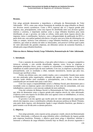 V Simpósio Internacional de Gestão de Negócios em Ambiente Portuário
                   Sustentabilidade de Negócios em Ambiente Portuário




Resumo.

Este artigo pretende demonstrar a importância e utilização da Demonstração do Valor
Adicionado – DVA, como uma valiosa ferramenta de medição da carga tributária no Brasil,
nos diversos setores econômicos. Como a DVA expressa não só a riqueza gerada pela
empresa, mas, principalmente, como esta riqueza foi distribuída entre seus diversos agentes
internos e externos, é importante analisar como a carga tributária brasileira pesa nesta
distribuição, já que o governo, em todas as esferas, retém parte desta riqueza através dos
impostos, taxas e contribuições. Inclusive, com a obrigatoriedade da publicação da DVA a
partir deste ano, esta análise ganhará relevância e irá gerar uma nova fonte de informações em
todos os campos, inclusive com referencia a carga tributária brasileira, pois através destes
relatórios, que estará ao alcance de todos os interessados, será possível verificar qual à parte
do valor adicionado das grandes empresas, em diferentes setores da economia brasileira, é
afetado pela carga tributária brasileira.

Palavras chaves: Balanço Social, Carga Tributária, Demonstração do Valor Adicionado.


1. Introdução

        Com o aumento da concorrência, a luta pela sobrevivência e a vantagem competitiva
tornou-se acirrada, e esta corrida desenfreada, algumas vezes, levou as empresas a
desrespeitar princípios éticos, como o respeito ao consumidor, o cumprimento à legislação
trabalhista ou ainda à preservação do meio ambiente. Com isso, as empresas se preocupavam,
principalmente, com os resultados a obter, tentando maximizá-lo, mesmo que para isso,
tivessem que sacrificar a ética.
        Porém, nos últimos anos, este cenário mudou, com o consumidor ficando mais atento
aos atos praticados pelas organizações, cobrando não apenas o lucro, mas a forma como
estavam sendo obtidos estes resultados e, principalmente, com a forma como estavam
contribuindo por um mundo mais justo e mais ético.
        Com isso surgiu a responsabilidade social e o Balanço Social, para demonstrar para a
sociedade como as empresas agiam com referencia ao bem estar da comunidade, com seus
trabalhadores e parceiros e com estavam cuidando do meio ambiente.
        Uma das vertentes do Balanço Social é a Demonstração do Valor Adicionado (DVA),
que além de demonstrar como a riqueza gerada pela empresa através do valor adicionado,
evidencia como esta riqueza foi dividida entre seus agentes como os trabalhadores, os sócios,
os financiadores e o governo.
        O governo é um dos agentes que recebe parte do valor adicionado das organizações
através dos impostos, taxas e contribuições cobrados das pessoas jurídicas no Brasil. Portanto,
uma parte desta riqueza, está diretamente ligada à carga tributária brasileira, que diminui a
parte restante a ser divida entre os demais parceiros.

2. Objetivos

      Este artigo pretende, como exposto acima, pesquisar e medir, através da Demonstração
do Valor Adicionado, a influencia da carga tributária sobre a distribuição da riqueza gerada
pela empresas brasileiras. Portanto, o objetivo geral deste artigo é identificar, informar e
mensurar a influencia da carga tributária existente hoje no Brasil, em diversos segmentos e
                                                                                         139
 