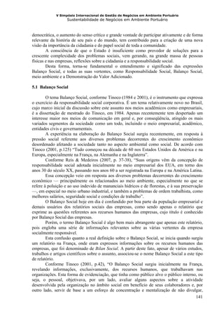 V Simpósio Internacional de Gestão de Negócios em Ambiente Portuário
                   Sustentabilidade de Negócios em Ambiente Portuário



democrática, o aumento do senso crítico e grande vontade de participar ativamente e de forma
relevante da história de seu país e do mundo, tem contribuído para a criação de uma nova
visão da importância da cidadania e do papel social de toda a comunidade.
        A consciência de que o Estado é insuficiente como provedor de soluções para a
crescente complexidade dos problemas sociais, vem gerando, na grande massa de pessoas
físicas e nas empresas, reflexões sobre a cidadania e a responsabilidade social.
        Desta forma, torna-se fundamental o entendimento e significado das expressões
Balanço Social, e todas as suas vertentes, como Responsabilidade Social, Balanço Social,
meio ambiente e a Demonstração do Valor Adicionado.

5.1 Balanço Social

        O tema Balanço Social, conforme Tinoco (1984 e 2001), é o instrumento que expressa
o exercício da responsabilidade social corporativa. É um tema relativamente novo no Brasil,
cujo marco inicial da discussão sobre este assunto nos meios acadêmicos como empresariais,
é a dissertação de mestrado do Tinoco, em 1984. Apenas recentemente tem despertado um
interesse maior nos meios de comunicação em geral e, por conseqüência, atingido os mais
variados segmentos da sociedade como um todo, incluindo o meio empresarial, acadêmico,
entidades civis e governamentais.
        A experiência na elaboração do Balanço Social surgiu recentemente, em resposta à
pressão social referente aos diversos problemas decorrentes do crescimento econômico
desordenado afetando a sociedade tanto no aspecto ambiental como social. De acordo com
Tinoco (2001, p.125) “Tudo começou na década de 60 nos Estados Unidos da América e na
Europa, especialmente na França, na Alemanha e na Inglaterra”.
        Conforme Reis & Medeiros (2007, p. 37-38), “Suas origens vêm da concepção de
responsabilidade social adotada inicialmente no meio empresarial dos EUA, em torno dos
anos 30 do século XX, passando nos anos 60 a ser registrada na Europa e na América Latina.
        Essa concepção veio em resposta aos diversos problemas decorrentes do crescimento
econômico — principalmente os relacionados ao meio ambiente, especialmente no que se
refere à poluição e ao uso indevido de mananciais hídricos e de florestas, e à sua preservação
—, em especial no meio urbano industrial, e também a problemas de ordem trabalhista, como
melhores salários, seguridade social e condições de trabalho”.
        O Balanço Social hoje em dia é confundido por boa parte da população empresarial e
demais usuários dos relatórios sociais das empresas, como sendo apenas o relatório que
exprime as questões referentes aos recursos humanos das empresas, cujo título é conhecido
por Balanço Social das empresas.
        Porém, o termo Balanço Social é algo bem mais abrangente que apenas este relatório,
pois engloba uma série de informações relevantes sobre as várias vertentes da empresa
socialmente responsável.
        Esta confusão quanto a real definição sobre o Balanço Social, se inicia quando surgiu
um relatório na França, onde eram expressos informações sobre os recursos humanos das
empresas, que foi denominado de Bilan Social. A partir deste fato, apesar de vários estudos,
trabalhos e artigos científicos sobre o assunto, associou-se o nome Balanço Social a este tipo
de relatório.
        Conforme Tinoco (2001, p.42), “O Balanço Social surgiu inicialmente na França,
revelando informações, exclusivamente, dos recursos humanos, que trabalhavam nas
organizações. Esta forma de evidenciação, que tinha como público alvo o público interno, ou
seja, o pessoal, objetivava, por um lado, avaliar alguns aspectos sobre a atividade
desenvolvida pela organização no âmbito social em benefício de seus colaboradores e, por
outro lado, servir de base a um esforço de concentração e mentalização de não divulgar,
                                                                                           141
 