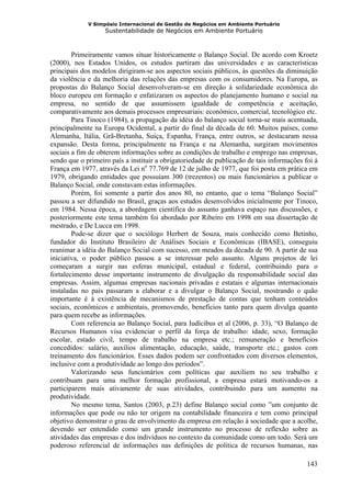 V Simpósio Internacional de Gestão de Negócios em Ambiente Portuário
                   Sustentabilidade de Negócios em Ambiente Portuário



        Primeiramente vamos situar historicamente o Balanço Social. De acordo com Kroetz
(2000), nos Estados Unidos, os estudos partiram das universidades e as características
principais dos modelos dirigiram-se aos aspectos sociais públicos, às questões da diminuição
da violência e da melhoria das relações das empresas com os consumidores. Na Europa, as
propostas do Balanço Social desenvolveram-se em direção à solidariedade econômica do
bloco europeu em formação e enfatizaram os aspectos do planejamento humano e social na
empresa, no sentido de que assumissem igualdade de competência e aceitação,
comparativamente aos demais processos empresariais: econômico, comercial, tecnológico etc.
        Para Tinoco (1984), a propagação da idéia do balanço social torna-se mais acentuada,
principalmente na Europa Ocidental, a partir do final da década de 60. Muitos países, como
Alemanha, Itália, Grã-Bretanha, Suíça, Espanha, França, entre outros, se destacaram nessa
expansão. Desta forma, principalmente na França e na Alemanha, surgiram movimentos
sociais a fim de obterem informações sobre as condições de trabalho e emprego nas empresas,
sendo que o primeiro país a instituir a obrigatoriedade de publicação de tais informações foi à
França em 1977, através da Lei no 77.769 de 12 de julho de 1977, que foi posta em prática em
1979, obrigando entidades que possuíam 300 (trezentos) ou mais funcionários a publicar o
Balanço Social, onde constavam estas informações.
        Porém, foi somente a partir dos anos 80, no entanto, que o tema “Balanço Social”
passou a ser difundido no Brasil, graças aos estudos desenvolvidos inicialmente por Tinoco,
em 1984. Nessa época, a abordagem científica do assunto ganhava espaço nas discussões, e
posteriormente este tema também foi abordado por Ribeiro em 1998 em sua dissertação de
mestrado, e De Lucca em 1998.
        Pode-se dizer que o sociólogo Herbert de Souza, mais conhecido como Betinho,
fundador do Instituto Brasileiro de Análises Sociais e Econômicas (IBASE), conseguiu
reanimar a idéia do Balanço Social com sucesso, em meados da década de 90. A partir de sua
iniciativa, o poder público passou a se interessar pelo assunto. Alguns projetos de lei
começaram a surgir nas esferas municipal, estadual e federal, contribuindo para o
fortalecimento desse importante instrumento de divulgação da responsabilidade social das
empresas. Assim, algumas empresas nacionais privadas e estatais e algumas internacionais
instaladas no país passaram a elaborar e a divulgar o Balanço Social, mostrando o quão
importante é à existência de mecanismos de prestação de contas que tenham conteúdos
sociais, econômicos e ambientais, promovendo, benefícios tanto para quem divulga quanto
para quem recebe as informações.
        Com referencia ao Balanço Social, para Iudícibus et al (2006, p. 33), “O Balanço de
Recursos Humanos visa evidenciar o perfil da força de trabalho: idade, sexo, formação
escolar, estado civil, tempo de trabalho na empresa etc.; remuneração e benefícios
concedidos: salário, auxílios alimentação, educação, saúde, transporte etc.; gastos com
treinamento dos funcionários. Esses dados podem ser confrontados com diversos elementos,
inclusive com a produtividade ao longo dos períodos”.
        Valorizando seus funcionários com políticas que auxiliem no seu trabalho e
contribuam para uma melhor formação profissional, a empresa estará motivando-os a
participarem mais ativamente de suas atividades, contribuindo para um aumento na
produtividade.
        No mesmo tema, Santos (2003, p.23) define Balanço social como ”um conjunto de
informações que pode ou não ter origem na contabilidade financeira e tem como principal
objetivo demonstrar o grau de envolvimento da empresa em relação à sociedade que a acolhe,
devendo ser entendido como um grande instrumento no processo de reflexão sobre as
atividades das empresas e dos indivíduos no contexto da comunidade como um todo. Será um
poderoso referencial de informações nas definições de política de recursos humanas, nas

                                                                                           143
 