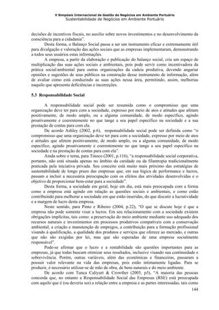 V Simpósio Internacional de Gestão de Negócios em Ambiente Portuário
                   Sustentabilidade de Negócios em Ambiente Portuário



decisões de incentivos fiscais, no auxilio sobre novos investimentos e no desenvolvimento da
consciência para a cidadania”.
       Desta forma, o Balanço Social passa a ser um instrumento eficaz e extremamente útil
para divulgação e valoração das ações sociais que as empresas implementaram, demonstrando
a todos seus usuários estas informações.
       A empresa, a partir da elaboração e publicação do balanço social, cria um espaço de
multiplicação das suas ações sociais e ambientais, pois pode servir como incentivadora da
prática social/ambiental para outras organizações da cadeia produtiva, devendo angariar
opiniões e sugestões de seus públicos na construção desse instrumento de informação, além
de avaliar como está conduzindo as suas ações nessa área, permitindo, assim, melhorias
naquilo que apresenta deficiências e incorreções.

5.3 Responsabilidade Social

        A responsabilidade social pode ser resumida como o compromisso que uma
organização deve ter para com a sociedade, expresso por meio de atos e atitudes que afetam
positivamente, de modo amplo, ou a alguma comunidade, de modo específico, agindo
proativamente e coerentemente no que tange a seu papel específico na sociedade e a sua
prestação de contas para com ela.
        De acordo Ashley (2002, p.6), responsabilidade social pode ser definida como “o
compromisso que uma organização deve ter para com a sociedade, expresso por meio de atos
e atitudes que afetem positivamente, de modo amplo, ou a alguma comunidade, de modo
específico, agindo proativamente e coerentemente no que tange a seu papel específico na
sociedade e na prestação de contas para com ela”.
        Ainda sobre o tema, para Tinoco (2001, p.116), “a responsabilidade social corporativa,
portanto, não está situada apenas no âmbito da caridade ou da filantropia tradicionalmente
praticada pela iniciativa privada. Seu conceito está muito mais próximo das estratégias de
sustentabilidade de longo prazo das empresas que, em sua lógica de performance e lucros,
passam a incluir a necessária preocupação com os efeitos das atividades desenvolvidas e o
objetivo de proporcionar bem-estar para a sociedade”.
        Desta forma, a sociedade em geral, hoje em dia, está mais preocupada com a forma
como a empresa está agindo em ralação as questões sociais e ambientais, e como estão
contribuindo para melhorar a sociedade em que estão inseridas, do que discutir a lucratividade
e a margem de lucro desta empresa.
        Neste sentido, para Pinto e Ribeiro (2004, p.22), “O que se discute hoje é que a
empresa não pode somente visar a lucros. Em seu relacionamento com a sociedade existem
obrigações implícitas, tais como: a preservação do meio ambiente mediante uso adequado dos
recursos naturais e investimentos em processos produtivos compatíveis com a conservação
ambiental, a criação e manutenção de empregos, a contribuição para a formação profissional
visando à qualificação, a qualidade dos produtos e serviços que oferece ao mercado, e outras
que não são exigidas por lei, mas que são esperadas de uma empresa socialmente
responsável”.
        Pode-se afirmar que o lucro e a rentabilidade são questões importantes para as
empresas, já que todas buscam otimizar seus resultados, inclusive visando sua continuidade e
sobrevivência. Porém, outras variáveis, além das econômicas e financeiras, passaram a
possuir valor relevante na vida das empresas, pois estão intimamente ligadas. Para se
produzir, é necessário utilizar-se de mão de obra, de bens naturais e do meio ambiente.
        De acordo com Tunca Caliyurt & Crowther (2005, p3), “A maioria das pessoas
concorda que, no entanto a Responsabilidade Social das Empresas (RSE) está preocupada
com aquilo que é (ou deveria ser) a relação entre a empresa e as partes interessadas, tais como
                                                                                             144
 