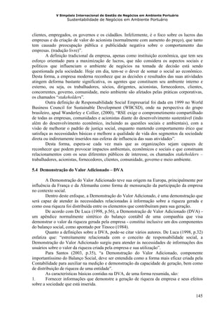 V Simpósio Internacional de Gestão de Negócios em Ambiente Portuário
                  Sustentabilidade de Negócios em Ambiente Portuário



clientes, empregados, os governos e os cidadãos. Infelizmente, é o foco sobre os lucros das
empresas e da criação de valor do acionista (normalmente com aumento do preço), que tanto
tem causado preocupação pública e publicidade negativa sobre o comportamento das
empresas. (tradução livre)”.
        A definição tradicional da empresa, apenas como instituição econômica, que tem seu
esforço orientado para a maximização de lucros, que não considera os aspectos sociais e
políticos que influenciam o ambiente de negócios na tomada de decisão está sendo
questionada pela sociedade. Hoje em dia, tem-se o dever de somar o social ao econômico.
Desta forma, a empresa moderna reconhece que as decisões e resultados das suas atividades
atingem deforma bastante significativa, os agentes que constituem seu ambiente interno e
externo, ou seja, os trabalhadores, sócios, dirigentes, acionistas, fornecedores, clientes,
concorrentes, governo, comunidade, meio ambiente são afetados pelas práticas corporativas,
os chamados “stakeholders”.
        Outra definição de Responsabilidade Social Empresarial foi dada em 1999 no World
Business Council for Sustainable Development (WBCSD), onde na perspectiva do grupo
brasileiro, apud Wanderley e Collier, (2000), “RSE exige o comprometimento compartilhado
de todas as empresas, comunidades e acionistas diante do desenvolvimento sustentável (indo
além do desenvolvimento econômico, incluindo as questões sociais e ambientais), com a
visão de melhorar o padrão de justiça social, enquanto mantendo comportamento ético que
satisfaça as necessidades básicas e melhore a qualidade de vida dos segmentos da sociedade
direta ou indiretamente inseridos nas esferas de influencia das suas atividades”.
        Desta forma, espera-se cada vez mais que as organizações sejam capazes de
reconhecer que podem provocar impactos ambientais, econômicos e sociais e que construam
relacionamentos com os seus diferentes públicos de interesse, os chamados stakeholders –
trabalhadores, acionistas, fornecedores, clientes, comunidade, governo e meio ambiente.

5.4 Demonstração do Valor Adicionado – DVA

        A Demonstração do Valor Adicionado teve sua origem na Europa, principalmente por
influência da França e da Alemanha como forma de mensuração da participação da empresa
no contexto social.
        Dentro deste enfoque, a Demonstração do Valor Adicionado, é uma demonstração que
será capaz de atender às necessidades relacionadas à informação sobre a riqueza gerada e
como essa riqueza foi distribuída entre os elementos que contribuíram para sua geração.
        De acordo com De Luca (1998, p.56), a Demonstração de Valor Adicionado (DVA) -
um apêndice normalmente sintético do balanço contábil de uma companhia que visa
demonstrar o valor da riqueza gerada pela empresa - constitui inclusive um dos componentes
do balanço social, como apontado por Tinoco (1984).
        Quanto a definições sobre a DVA, pode-se citar vários autores. De Luca (1998, p.32)
enfatiza que: “estreitamente relacionada com o conceito de responsabilidade social, a
Demonstração do Valor Adicionado surgiu para atender às necessidades de informações dos
usuários sobre o valor da riqueza criada pela empresa e sua utilização”.
        Para Santos (2003, p.35), “a Demonstração do Valor Adicionado, componente
importantíssimo do Balanço Social, deve ser entendida como a forma mais eficaz criada pela
Contabilidade para auxiliar na medição e demonstração da capacidade de geração, bem como
de distribuição de riqueza de uma entidade”.
        As características básicas contidas na DVA, de uma forma resumida, são:
1.      Fornecer informações que demonstre a geração de riqueza da empresa e seus efeitos
sobre a sociedade que está inserida.

                                                                                       145
 