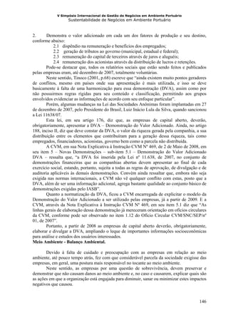 V Simpósio Internacional de Gestão de Negócios em Ambiente Portuário
                   Sustentabilidade de Negócios em Ambiente Portuário



2.      Demonstra o valor adicionado em cada um dos fatores de produção e seu destino,
conforme abaixo:
            2.1 dispêndio na remuneração e benefícios dos empregados;
            2.2 geração de tributos ao governo (municipal, estadual e federal);
            2.3 remuneração do capital de terceiros através de juros e aluguéis;
            2.4 remuneração dos acionistas através da distribuição de lucros e retenções.
        Pode-se destacar que, todos os relatórios sociais que estão sendo feitos e publicados
pelas empresas eram, até dezembro de 2007, totalmente voluntárias.
        Neste sentido, Tinoco (2001, p.68) escreve que “ainda existem muito pontos geradores
de conflitos, mesmo em países onde sua apresentação é mais utilizada, e isso se deve
basicamente à falta de uma harmonização para essa demonstração (DVA), assim como por
não possuirmos regras rígidas para seu conteúdo e classificação, permitindo aos grupos
envolvidos evidenciar as informações de acordo com seu enfoque particular”.
        Porém, algumas mudanças na Lei das Sociedades Anônimas foram implantadas em 27
de dezembro de 2007, pelo Presidente do Brasil, Luiz Inácio Lula da Silva, quando sancionou
a Lei 11638/07.
        Esta lei, em seu artigo 176, diz que, as empresas de capital aberto, deverão,
obrigatoriamente, apresentar a DVA – Demonstração do Valor Adicionado. Ainda, no artigo
188, inciso II, diz que deve constar da DVA, o valor da riqueza gerada pela companhia, a sua
distribuição entre os elementos que contribuíram para a geração dessa riqueza, tais como
empregados, financiadores, acionistas, governo bem como a parcela não distribuída.
        A CVM, em sua Nota Explicativa á Instrução CVM Nº 469, de 2 de Maio de 2008, em
seu item 5 – Novas Demonstrações – sub-item 5.1 – Demonstração do Valor Adicionado
DVA – ressalta que, “a DVA foi inserida pela Lei nº 11.638, de 2007, no conjunto de
demonstrações financeiras que as companhias abertas devem apresentar ao final de cada
exercício social, estando, portanto, sujeita a todas as regras de aprovação, de divulgação e de
auditoria aplicáveis às demais demonstrações. Convém ainda ressaltar que, embora não seja
exigida nas normas internacionais, a CVM não vê qualquer conflito com estas, posto que a
DVA, além de ser uma informação adicional, agrega bastante qualidade ao conjunto básico de
demonstrações exigidas pelo IASB”.
        Quanto a normatização da DVA, ficou a CVM encarregada de explicitar o modelo da
Demonstração do Valor Adicionado a ser utilizado pelas empresas, já a partir de 2009. E a
CVM, através da Nota Explicativa á Instrução CVM Nº 469, em seu item 5.1 diz que “As
linhas gerais de elaboração dessa demonstração já mereceram orientação em ofícios circulares
da CVM, conforme pode ser observado no item 1.12 do Ofício Circular CVM/SNC/SEP/nº
01, de 2007”.
        Portanto, a partir de 2008 as empresas de capital aberto deverão, obrigatoriamente,
elaborar e divulgar a DVA, ampliando o leque de importantes informações socioeconômicas
para análise e estudos dos usuários interessados.
Meio Ambiente - Balanço Ambiental.

       Devido à falta de cuidado e preocupação com as empresas em relação ao meio
ambiente, até pouco tempo atrás, fez com que considerável parcela da sociedade exigisse das
empresas, em geral, uma postura mais responsável no tocante ao meio ambiente.
       Neste sentido, as empresas por uma questão de sobrevivência, devem preservar e
demonstrar que não causam danos ao meio ambiente e, no caso e causarem, explicar quais são
as ações em que a organização está engajada para diminuir, sanar ou minimizar estes impactos
negativos que causou.


                                                                                           146
 