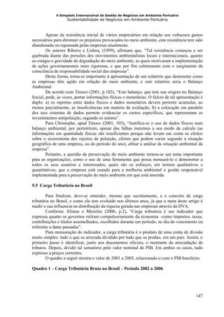 V Simpósio Internacional de Gestão de Negócios em Ambiente Portuário
                   Sustentabilidade de Negócios em Ambiente Portuário



        Apesar da resistência inicial de vários empresários em relação aos vultuosos gastos
necessários para diminuir os prejuízos provocados no meio ambiente, esta resistência tem sido
abandonada ou repensada pelas empresas atualmente.
        Os autores Ribeiro e Lisboa, (1999), afirmam que, “Tal resistência começou a ser
quebrada diante das pressões dos movimentos ambientalistas locais e internacionais, quanto
ao estágio e gravidade da degradação do meio ambiente, as quais motivaram a implementação
de ações governamentais mais rigorosas, e que por fim culminaram com o surgimento da
consciência de responsabilidade social das empresas”.
        Desta forma, torna-se importante à apresentação de um relatório que demonstre como
as empresas têm agido em relação do meio ambiente, e este relatório seria o Balanço
Ambiental.
        De acordo com Tinoco (2001, p.102), “Este balanço, que tem sua origem no Balanço
Social, pode, às vezes, portar informações físicas e monetárias. O fulcro de tal apresentação é
duplo: a) os reportes entre dados físicos e dados monetários devem permitir acumular, ao
menos parcialmente, as insuficiências em matéria de avaliação; b) a colocação em paralelo
dos sois sistemas de dados permite evidenciar os custos específicos, que representam os
investimentos antipoluição, segundo os setores”.
        Para Christophe, apud Tinoco (2001, 103), “Justifica-se o uso de dados físicos num
balanço ambiental, por permitirem, apesar das falhas inerentes a seu modo de calculo (as
informações em quantidade físicas são insuficientes porque não levam em conta os efeitos
sobre o ecossistema dos rejeitos de poluição, efeitos que podem variar segundo a situação
geográfica de uma empresa, ou do período do ano), afinar a análise da situação ambiental da
empresa”.
        Portanto, a questão da preservação do meio ambiente tornou-se um tema importante
para as organizações, como o uso de uma ferramenta que possa mensurá-lo e demonstrar a
todos os seus usuários e interessados, quais são os esforços, em termos qualitativos e
quantitativos, que a empresa está usando para a melhoria ambiental e gestão responsável
implementada para a preservação do meio ambiente em que está inserida.

5.5 Carga Tributária no Brasil

        Para finalizar, deve-se entender, mesmo que sucintamente, a o conceito de carga
tributária no Brasil, e como ela tem evoluído nos últimos anos, já que a meta deste artigo é
medir a sua influencia na distribuição da riqueza gerada nas empresas através da DVA.
        Conforme Afonso e Meireles (2006, p.2), “Carga tributária é um indicador que
expressa quanto os governos retiram compulsoriamente da economia –como impostos, taxas,
contribuições e títulos assemelhados, recolhidos durante um período, no dia do vencimento ou
referente a datas passadas”.
        Para mensuração do indicador, a carga tributária é o produto de uma conta de divisão
muito simples: tudo o que se arrecada dividido por tudo que se produz, em um país. Assim, o
primeiro passo é identificar, junto aos documentos oficiais, o montante da arrecadação de
tributos. Depois, dividir tal somatório pelo valor nominal do PIB. Em ambos os casos, tudo
expresso a preços correntes.
        O quadro a seguir mostra o valor de 2001 a 2005, relacionado-o com o PIB brasileiro.

Quadro 1 – Carga Tributária Bruta no Brasil – Período 2002 a 2006




                                                                                           147
 