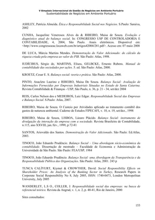 V Simpósio Internacional de Gestão de Negócios em Ambiente Portuário
                     Sustentabilidade de Negócios em Ambiente Portuário



ASHLEY, Patrícia Almeida. Ética e Responsabilidade Social nos Negócios. S.Paulo: Saraiva,
2002

CUNHA, Jacqueline Venerosos Alves da & RIBEIRO, Maisa de Souza. Evolução e
diagnóstico atual do balanço social. In: CONGRESSO USP DE CONTROLADORIA E
CONTABILIDADE, 4, 2004, São Paulo. Anais eletrônicos. Disponível em:
<http://www.congressoeac.locaweb.com.br/artigos42004/281.pdf>. Acesso em: 07 maio 2008

DE LUCA, Márcia Martins Mendes. Demonstração do Valor Adicionado: do cálculo da
riqueza criada pela empresa ao valor do PIB. São Paulo: Atlas, 1998.

IUDÍCIBUS, Sérgio de, MARTINS, Eliseu, GELBCKE, Ernesto Rubens. Manual de
contabilidade das sociedades por ações. 5. ed. São Paulo: Atlas, 2000.

KROETZ, Cesar E. S. Balanço social: teoria e prática. São Paulo: Atlas, 2000.

PINTO, Anacleto Laurino e RIBEIRO, Maisa De Souza. Balanço Social: Avaliação de
Informações Fornecidas por Empresas Industriais Situadas no Estado de Santa Catarina.
Revista Contabilidade & Finanças - USP, São Paulo, n. 36, p. 21 - 34, set/dez 2004

REIS, Carlos Nelson dos e MEDEIROS, Luiz Edgar. Responsabilidade Social das Empresas
e Balanço Social. S.Paulo: Atlas, 2007.

RIBEIRO, Maisa de Souza. O Custeio por Atividades aplicado ao tratamento contábil dos
gastos de natureza ambiental. Caderno de Estudos FIPECAFI, v. 10, n. 19, set/dez., 1998

RIBEIRO, Maisa de Souza, LISBOA, Lázaro Plácido. Balanço Social: instrumento de
divulgação da interação da empresa com a sociedade. Revista Brasileira de Contabilidade,
n.115, ano XXVIII, jan./fev., 1999, p.72-81

SANTOS, Ariovaldo dos Santos. Demonstração do Valor Adicionado. São Paulo: Ed.Atlas,
2003.

TINOCO, João Eduardo Prudêncio. Balanço Social – Uma abordagem sócio-econômica da
contabilidade. Dissertação de mestrado – Faculdade de Economia e Administração da
Universidade de São Paulo. São Paulo: FEA/USP, 1984

TINOCO, João Eduardo Prudêncio. Balanço Social: uma Abordagem da Transparência e da
Responsabilidade Pública das Organizações. São Paulo: Atlas, 2001. 243 p

TUNCA CALİYURT, Kiymet & CROWTHER, David: Social Responsibility Effects on
Shareholder Prices: An Analysis of the Banking Sector in Turkey, Research Papers in
Corporate Social Responsibility No 8, July 2005, ISSN: 1740-0473, London Metropolitan
University, July 2005

WANDERLEY, L.S O., COLLER, J. Responsabilidade social das empresas: na busca de
referencial teórico. Revista da Angrad, v. 1, n. 2, p. 40-41, Rio de Janeiro, 2000

Sites consultados:

                                                                                     153
 