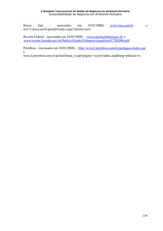 V Simpósio Internacional de Gestão de Negócios em Ambiente Portuário
                  Sustentabilidade de Negócios em Ambiente Portuário



Banco     Itaú    –     (acessados      em   10/05/2008)         www.itau.com.br
                                                                HU                 UH         e
ww13.itau.com.br/portalri/index.aspx?idioma=port

Receita Federal – (acessados em 10/05/2008) - www.receita.federal.gov.br e
                                              HU                          UH




www.receita.fazenda.gov.br/Publico/EstudoTributario/cargafiscal/CTB2006.pdf
HU                                                                             U




Petrobras – (acessados em 10/05/2008) – http://www2.petrobras.com.br/portugues/index.asp
                                        HU                                               UH




e
www2.petrobras.com.br/portal/frame_ri.asp?pagina=/ri/port/index.asp&lang=pt&area=ri




                                                                                        154
 