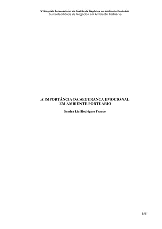 V Simpósio Internacional de Gestão de Negócios em Ambiente Portuário
      Sustentabilidade de Negócios em Ambiente Portuário




A IMPORTÂNCIA DA SEGURANÇA EMOCIONAL
        EM AMBIENTE PORTUÁRIO

                 Sandra Lia Rodrigues Franco




                                                                       155
 