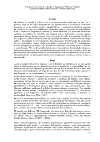 V Simpósio Internacional de Gestão de Negócios em Ambiente Portuário
                   Sustentabilidade de Negócios em Ambiente Portuário




                                          Resumo
O ambiente de trabalho é o local onde o ser humano passa grande parte de sua vida e,
portanto, deve ser um espaço adequado em seus aspectos físicos e psicológicos. O ambiente
portuário, por ser um local de grandes proporções físicas e, naturalmente, repleto de máquinas
de grande porte, requer um cuidado especial quanto à saúde e à segurança dos trabalhadores.
Com o objetivo de diagnosticar situações de ordem emocional que pudessem desencadear
acidentes no trabalho, foi realizada uma pesquisa com os funcionários de uma empresa
portuária da Baixada Santista, durante primeiro trimestre de 2008. A pesquisa foi dividida em
três etapas: 1ª.) reuniões com o Comitê de Segurança da empresa e observações em campo
sobre o desempenho e comprometimento dos funcionários; 2ª.) elaboração de questionário
técnico e psicológico, coleta e tabulação de dados, e confecção de laudo; 3ª.) reunião com o
Comitê de Segurança da empresa para apresentação do laudo e orientações quanto às medidas
a serem tomadas. Através dos contatos feitos com os funcionários e dos resultados obtidos no
questionário, constatou-se que os acidentes nem sempre acontecem por negligência frente aos
procedimentos operacionais ou lacunas nos treinamentos, mas, em algumas situações, podem
ser desencadeados por fatores emocionais, como inseguranças pessoais, ou mesmo, ruídos na
comunicação.
                                           Artigo
Além do conceito de empresa enquanto local de trabalho, ela também deve ser considerada
como o local propício para o desenvolvimento de competências e potencialidades do ser
humano. Não obstante, representa grande parte da vida do funcionário, por ser o local onde
ele passa, aproximadamente, um terço de seus dias de vida profissional, tempo superior ao
que despende em sua própria casa ou em outros ambientes.
Ciente dessas questões, preocupada com a situação de segurança de seus funcionários e,
ainda, visando diminuir o número de incidentes e acidentes de trabalho, uma empresa
portuária da Baixada Santista vem, há vários anos, se aprimorando no trabalho de segurança.
O termo segurança deve ser entendido como o conjunto de medidas, como por exemplo,
procedimentos e treinamentos adotados pela empresa ou órgão empregador, que visam
eliminar incidentes e acidentes de trabalho, bem como doenças ocupacionais. Tais medidas
têm por objetivo proteger a integridade física e psíquica do trabalhador e, desta forma,
aprimorar a sua capacidade de trabalho tendo, como conseqüência, o aumento na
produtividade da empresa (DIA..., 2007).
O termo acidente sugere um problema que produz lesão corporal, perturbação funcional ou
doença resultante em morte ou em redução na capacidade de trabalho; por outro lado, se esta
ocorrência não provocar lesões ou danos além de perturbações nas atividades, é chamada de
incidente (ACIDENTE..., 2002). Neste texto, será utilizado, genericamente, o termo acidente,
por se tratar de um vocábulo de uso comum e, portanto, mais conhecido.
De acordo com dados da OIT-Organização Internacional do Trabalho, diariamente, morrem
cerca de 5.000 homens no mundo todo de acidentes ou doenças relativas ao trabalho, sendo
que o Brasil ocupa o 4º lugar em relação ao número de mortes, perdendo apenas para a China,
Estados Unidos e Rússia (CERCA ..., 2006)

Para se falar em segurança, cabe ressaltar a importância do equilíbrio emocional como fator
preponderante que, muitas vezes, passa despercebido, podendo gerar comportamentos
agressivos, explosivos ou mesmo doenças, como stress, depressão, fobias, pânico, etc,
causando prejuízo para o funcionário, para a sua família e, naturalmente, para a empresa.
                                                                                       156
 