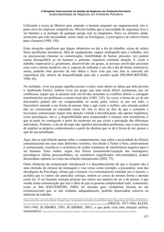 V Simpósio Internacional de Gestão de Negócios em Ambiente Portuário
                                         Sustentabilidade de Negócios em Ambiente Portuário



Utilizando a teoria de Maslow para entender o homem enquanto ser organizacional, isto é,
parte ativa de empresas competitivas, Oliveira lembra que a necessidade de segurança leva o
ser humano a se proteger de qualquer perigo real ou imaginário, físico ou abstrato; ainda,
acrescenta que esta necessidade, assim como as fisiológicas, é prerrogativa de sobrevivência
para o homem (1999, 150).

Estas situações significam que alguns obstáculos no dia a dia do trabalho, sejam de ordem
física (problemas mecânicos, falta de equipamento, espaço inadequado para o trabalho, etc)
ou psicossociais (lacunas na comunicação, instabilidade de humor, pressões, etc) podem
causar desequilíbrio ao ser humano e, portanto, requerem constante atenção. E, como o
trabalho empresarial é, geralmente, desenvolvido em grupo, as pessoas envolvidas precisam
estar com a mente saudável, isto é, capazes de enfrentar o seu dia a dia de forma construtiva;
assim, poderão tirar proveito da luta diária e fazer com que esta luta se converta em
experiência útil, através da disponibilidade para dar e receber ajuda (PICHON-RIVIÈRE,
1998, 95).

Na realidade, viver em grupo significa aceitar o outro, estar aberto às idéias que dele provêm
e, lembrando Fustier, embora viver em grupo seja uma tarefa difícil, justamente, por ser
conflituosa, requer que as pessoas nele envolvidas assumam os conflitos diários e consigam
transformá-los em problemas a serem resolvidos (1982, 125). Às vezes, a forma de ser de um
funcionário poderá não ser compreendida ou aceita pelos outros; se por um lado, o
funcionário entende a sua forma de pensar, falar e agir como a melhor, esta situação poderá
não ser comunicada ou entendida como tal. Isto se deve ao fato de que a constante e
necessária comunicação requer uma atenção voltada à decodificação, não apenas lingüística,
como psicológica, isto é, a disponibilidade para compreender o emissor sem resistências, o
que só pode ser conseguido a partir do momento em que existe a percepção das diferenças
individuais. Portanto, o ato de divergir não significa desencadear problemas, mas é uma forma
de ampliar os próprios conhecimentos a partir da abertura que se dá à forma de ser, pensar e
agir do seu semelhante.

Aqui, não se está falando apenas sobre o comportamento, mas sobre a necessidade da eficácia
comunicacional nas suas mais diferentes vertentes. Em alusão à Temer e Nery, relativamente
à comunicação, ressalta-se a ocorrência de ruídos cotidianos de interferência negativa para o
ser humano. Estes ruídos, sejam eles físicos (transmissão/recepção das mensagens),
psicológicos (idéias preconcebidas), ou semânticos (significados mal-entendidos), podem
desencadear rupturas ou crises nas relações interpessoais (2002, 75).
Outro obstáculo da comunicação interpessoal é o desconhecimento de que o receptor não é
uma extensão do emissor da mensagem e vice-versa; como exemplo, a psicanálise, uma das
abordagens da Psicologia, afirma que o homem vive extremamente centrado em si mesmo, e
acredita que os outros são parecidos consigo, sentem as coisas da mesma forma e pensam
como ele. O ser humano costuma projetar nos outros sua maneira de ser e de pensar, o que
resulta numa comunicação que traz a idéia de que as pessoas compreendem tudo, exatamente,
como se fala (FIGUEIREDO, 2008); tal situação gera verdadeiras lacunas no ato
comunicacional que, se não cuidadas adequadamente, poderão desencadear entraves no
ambiente de trabalho.
Ainda, as rotinas diárias e o corre-corre empresarial também acabam por acelerar estes processos psicossociais, seja a dificuldade da vida em grupo, os ruídos da comunicação e, mais gravemente, as
resistências para perceber e lidar com esses obstáculos. Em algumas situações, estas dificuldades são tão grandes que as pessoas tendem a camuflar a realidade dizendo para si mesmas que tudo está bem, ou

                                                                                                                           (FREUD, 1917-1986; KLEIN,
que não são responsáveis pela situação; é como se, através de um pensamento mágico, esses problemas pudessem deixar de existir

1947-1968; SCABORO, 1993; SCABORO, 2001), o que pode criar uma situação caótica,
insustentável. O que se quer dizer é que, por mais difícil que seja o problema, é necessário enxergá-lo como nosso aliado na busca pelo crescimento pessoal e profissional.
                                                                                                                                                                                                  157
 