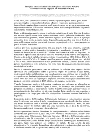 V Simpósio Internacional de Gestão de Negócios em Ambiente Portuário
                                         Sustentabilidade de Negócios em Ambiente Portuário


Lembrando Queiroz, é fundamental que aprendamos a entender nossas reações emocionais nos tempos atuais, porque a velocidade dos acontecimentos nos tira, muitas vezes, o poder de concentração,
bloqueando a nossa mente, prejudicando nosso desempenho profissional (2002). Desta forma, podem ocorrer desgastes desnecessários devido a essas situações repetitivas diárias que, muitas vezes, aliadas
às pressões, às inseguranças pessoais ou profissionais, pioram o quadro emocional dos trabalhadores, gerando irritabilidade, alterações freqüentes de humor ou mesmo doenças, conforme já apontado
anteriormente.


Vê-se, então, que a comunicação cerceia o homem, seja em relação ao mundo que o rodeia,
como em relação a si mesmo; fazendo alusão a Franco, é necessário que se ressaltem os
fatores biopsicossociais do ato comunicacional, pois o homem é um ser que se comunica para
expressar seus anseios, dificuldades, sentimentos, enfim, as diversas possibilidades de garantir
sua existência no mundo (2007, 30).
Dadas as idéias acima, percebe-se que o ambiente portuário não é muito diferente de outros,
mas as suas especificidades ainda sugerem um maior cuidado, pois seus funcionários, além
das circunstâncias apontadas, podem estar mais sujeitos a estes entraves devido à exposição
constante a áreas abertas e, muitas vezes, de periculosidade; devido a este tipo de local, e a
estes problemas corriqueiros, uma atitude desatenta ou precipitada poderá causar pequenos ou
graves acidentes de trabalho.
Além da prevenção diária propriamente dita, que engloba todas essas situações, a referida
empresa portuária realiza sistemáticos treinamentos e, anualmente, organiza a SIPAT –
Semana de Prevenção ao Acidente de Trabalho, envolvendo o Comitê de Segurança, os
funcionários e profissionais de diversas áreas que proferem palestras sobre o tema segurança.
Quanto ao dia a dia de trabalho, tem como rotina o procedimento de DDS- Diálogo Diário de
Segurança, emite OS-Ordem de Serviço específica para cada serviço sendo que para cada OS
é feita a APR-Análise Preliminar de Risco; proporciona, também, Ginástica Laboral diária
para os funcionários de todos os turnos, bem como plano de saúde, assistência psicossocial,
odontológica e jurídica.
Devido à constante preocupação com os acidentes de trabalho, esta empresa decidiu
aprofundar seus conhecimentos sobre as possíveis origens dos acidentes e, desta forma,
realizou um trabalho multidisciplinar para o qual contratou uma psicóloga para o trabalho de
acompanhamento, laudo diagnóstico e orientação quanto às medidas a serem tomadas. Então,
com o apoio do Comitê de Segurança da empresa e o trabalho psicológico foi realizada uma
pesquisa com início em janeiro de 2008, e término em março do mesmo ano.
Visando diagnosticar possíveis dificuldades emocionais que pudessem ser obstáculos ao
desenvolvimento de um trabalho seguro e eficaz, foi elaborado um questionário com
perguntas concernentes às áreas técnicas e outras de cunho psicológico, questões voltadas ao
comportamento dos funcionários em diversas situações. Para a confecção das perguntas, a
psicóloga esteve em campo, por vários dias, acompanhada de um dos membros do Comitê de
Segurança.
Essas visitas às áreas de Operações e de Manutenção facilitaram o conhecimento de algumas
situações técnicas, mas, acima de tudo, proporcionaram uma aproximação dos funcionários,
que foram informados sobre o trabalho que estava sendo desenvolvido. Ainda, foi uma
maneira de conhecê-los melhor e obter uma visão mais ampla do seu dia a dia na empresa,
bem como sua forma de pensar, agir e de se relacionar.
Pronto o questionário contendo 70 questões, foi entregue em mãos, a cada funcionário. Foram
distribuídos 100 questionários e, deste total, houve retorno de 73 funcionários, universo total
da pesquisa, sendo 51 funcionários da área de Operações e 22 da área de Manutenção. A área
administrativa não foi contemplada, pois grande parte do questionário era estritamente
técnico-operacional e, acima de tudo, porque os funcionários de Operações e de Manutenção,
em geral, ficam mais expostos aos acidentes de trabalho do que aqueles da área
administrativa. Por orientação da psicóloga, a área administrativa seria contemplada logo após
o término do trabalho com os operacionais (Operações e Manutenção)
                                                                                                                                                                                                158
 