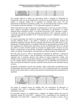 V Simpósio Internacional de Gestão de Negócios em Ambiente Portuário
                       Sustentabilidade de Negócios em Ambiente Portuário


             Questiono a chefia                 37%                          38%
           Na dúvida, não executo               27%                          33%
           Executo sem entender                  2%                           0%
       Apresento sugestões de melhoria         17,5%                        28,5%


Esta questão refere-se à atitude dos funcionários frente a situações de dificuldade de
compreensão sobre uso de um equipamento, execução de um procedimento ou leitura de um
manual. As respostas obtidas são as seguintes: em situações como estas, 37% dos
funcionários de Operações questionam a chefia, 27%, ao terem dúvida não executam a tarefa,
2% executam mesmo sem entender, e 17,5% apresentam sugestões de melhorias.
Outros funcionários do setor de Operações assinalaram dois ou três itens ao mesmo tempo e,
então, julgou-se procedente analisá-los como pertencentes ao questionário. As outras
respostas foram “questiono a chefia” e “na dúvida, não executo” (6%); “questiono a chefia”,
“na dúvida, não executo”e “apresento sugestões de melhorias” (4%); “questiono a chefia” e
“apresento sugestões de melhorias” (4%); “na dúvida, não executo” e “apresento sugestões de
melhoria” (2%).
Os maiores percentuais são relativos ao questionamento e à conscientização, isto é, a não
execução mediante dúvida, o que reflete a existência de um pensamento saudável nas
questões de segurança, mas que, devido ao desgaste natural do dia a dia, pode ficar, às vezes,
prejudicado. Comparativamente, os resultados referentes ao questionamento às chefias (37%)
são semelhantes aos obtidos pelos funcionários do setor de Manutenção (38%); isto denota
que ambos os setores mostram cautela na execução de alguma tarefa e buscam, em suas
chefias, a resposta para as suas dúvidas, reforçando a importância da comunicação isenta de
ruídos, em especial, os psicológicos, como pressão ou eventuais situações de autoritarismo.
Por outro lado, no que se refere à apresentação de sugestões de melhorias, o pessoal da
Manutenção (28,5%) supera o setor de Operações cujo percentual fica em apenas 17,5%,
indicando que os primeiros parecem mais abertos às ações cooperativas. Ainda, com
referência à não execução da ação frente à dúvida, o setor de Manutenção, com um percentual
de 33%, também supera os funcionários de Operações (27%), denotando mais restrições de
ação em situações de obstáculo ou perigo, sugerindo serem um pouco mais cautelosos do que
os outros.
Finalmente, na alternativa “executo sem entender”, tanto os funcionários de Operações como
de Manutenção obtiveram baixos percentuais (2% e 0%), situação que pode ser considerada
bastante positiva para ambos os setores, pois denotam conscientização dos procedimentos de
segurança.

                            Como estão as suas condições físicas de trabalho?
                                              Operações                   Manutenção
                  Boas                          84%                         86%
                  Ruins                         2%                          5%
                Regulares                       12%                         5%
         Não me preocupo com isso               0%                          0%
            Não responderam                     2%                          5%



Em relação às condições físicas do trabalho, 84% dos funcionários de Operações as
consideram boas, 12% as consideram regulares, 2% as consideram ruins, e 2% não
responderam à questão.
Os percentuais relativos às condições boas e regulares de trabalho obtidos pelo setor de
Operações somam 96% (boas=84% + regulares=12%), e assemelham-se aos resultados de
Manutenção, 91% (boas=86% + regulares=5%). Desta forma, em ambos os setores, não se
                                                                                     161
 