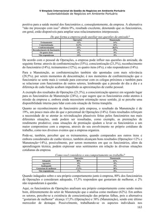 V Simpósio Internacional de Gestão de Negócios em Ambiente Portuário
                       Sustentabilidade de Negócios em Ambiente Portuário



positiva para a saúde mental dos funcionários e, conseqüentemente, da empresa. A alternativa
“não me preocupo com isso” obtém 0%, resultado excelente, denotando que os funcionários,
em geral, estão disponíveis para ampliar seus relacionamentos interpessoais.
                           De que forma a empresa pode auxiliar nas questões da amizade?
                                             Operações                  Manutenção
                Treinamentos                    12%                        14%
               Conscientização                 21,5%                       24%
             Confraternizações                  35%                       28,5%
        Reconhecimento do funcionário           14%                        19%
               Os quatro itens                   4%                         0%
              Não responderam                   14%                         0%

De acordo com o pessoal de Operações, a empresa pode influir nas questões da amizade, da
seguinte forma: através de confraternizações (35%), conscientização (21,5%), reconhecimento
do funcionário (14%), treinamentos (12%), os quatro itens (4%), e não responderam (14%).
Para a Manutenção, as confraternizações também são apontadas com mais relevância
(28,5%), por serem momentos de descontração; é nos momentos de confraternização que o
funcionário se sente mais à vontade para conversar com os colegas próximos e também para
se relacionar com funcionários de outros setores, lembrando que a pressão do dia a dia e a
diferença de cada função acabam impedindo as aproximações de cunho pessoal.
A exemplo dos resultados de Operações (21,5%), a conscientização aparece em segundo lugar
para os funcionários de Manutenção (24%), o que sugere que os funcionários estão atentos à
missão da empresa e, embora ainda necessitem orientação nesse sentido, já se percebe uma
disponibilidade interna para lidar com esta situação de forma tranqüila.
Quanto ao reconhecimento do funcionário pela empresa, o resultado da Manutenção é de
19%, um pouco mais alto do que o percentual de Operações (14%). Estes resultados reforçam
a necessidade de se atentar às reivindicações plausíveis feitas pelos funcionários nas mais
diferentes situações, onde podem ser ressaltadas, como exemplo, as premiações de
rendimento produtivo; estas situações de premiação ajudam a levar os funcionários a um
maior compromisso com a empresa, através do seu envolvimento no próprio cotidiano de
trabalho, como nos diversos eventos que a empresa organiza.
Pode-se, também, perceber que os treinamentos, quando comparados aos outros itens e
embora considerados de cunho técnico, também alcançam bons resultados (Operações=12% e
Manutenção=14%), possivelmente, por serem momentos em que os funcionários, além da
aprendizagem técnica, podem expressar seus sentimentos em relação às diversas situações
cotidianas da empresa.
                                Como você considera o seu comportamento no trabalho?
                                              Operações                 Manutenção
                 Adequado                       80%                       62%
                 Agressivo                       0%                        0%
                Inadequado                       0%                        0%
           Gostariam de melhorar               17,5%                      38%
             Não responderam                     2%                        0%

Quando indagados sobre o seu próprio comportamento junto à empresa, 80% dos funcionários
de Operações o consideram adequado, 17,5% respondem que gostariam de melhorar, e 2%
não responderam à questão.
Aqui, os funcionários de Operações analisam seu próprio comportamento como sendo muito
bom, diferentemente do setor de Manutenção que o analisa como mediano (62%). Em ambos
os setores, percebe-se a existência de conscientização das próprias falhas, pois a alternativa
“gostariam de melhorar” alcança 17,5% (Operações) e 38% (Manutenção), sendo este último
merecedor de destaque. Possivelmente, trabalhando-se os aspectos individuais nos
                                                                                          163
 