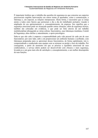 V Simpósio Internacional de Gestão de Negócios em Ambiente Portuário
                   Sustentabilidade de Negócios em Ambiente Portuário



É importante lembrar que o trabalho das questões de segurança no que concerne aos aspectos
psicossociais engloba intervenções em outros temas já apontados, como a comunicação, a
liderança e, em especial, as relações interpessoais. Desta forma, é necessário que se esteja
atento a todos estes fatores que permeiam o dia a dia do trabalhador portuário visando à
ampliação do seu aprimoramento e, conseqüentemente, da empresa. Isto significa que a
segurança emocional pode ser alcançada quando outras situações, além da segurança técnica,
também são colocadas em evidência, o que pode ser feito através de um trabalho
multidisciplinar abrangendo as várias esferas: funcionários, suas lideranças imediatas, Comitê
de Segurança, altas chefias e, naturalmente, o apoio psicológico.
Sabe-se que não cabe à empresa a responsabilidade pela vida pessoal de cada um de seus
funcionários; por ouro lado, cabe a ela proporcionar um ambiente humano e acolhedor, com
lideranças preparadas para se aproximar desses funcionários, de forma eqüidistante, isto é,
compreendendo e conduzindo suas equipes sem se misturar ou perder o foco do trabalho. Por
conseguinte, a partir do momento em que se prioriza o equilíbrio emocional de seus
colaboradores, o serviço diário poderá ser desenvolvido com eficácia e mais segurança,
levando-os a um grau mais alto de satisfação e, conseqüentemente, a um melhor desempenho
de suas funções.




                                                                                          167
 