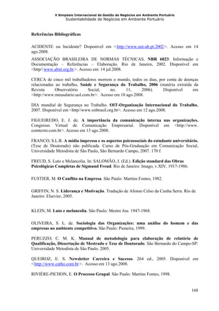 V Simpósio Internacional de Gestão de Negócios em Ambiente Portuário
                  Sustentabilidade de Negócios em Ambiente Portuário



Referências Bibliográficas

ACIDENTE ou Incidente? Disponível em < http://www.uni-ab.pt.2002 >. Acesso em 14
                                              HU                         UH




ago.2008.
ASSOCIAÇÃO BRASILEIRA DE NORMAS TÉCNICAS. NBR 6023: Informação e
Documentação – Referências – Elaboração. Rio de Janeiro, 2002. Disponível em
<http// www.abnt.org.br >. Acesso em: 14 jul.2008.
      HU              UH




CERCA de cinco mil trabalhadores morrem o mundo, todos os dias, por conta de doenças
relacionadas ao trabalho. Saúde e Segurança do Trabalho, 2006 (matéria extraída da
Revista      Observatório    Social,     no.     11,     2006).   Disponível     em
<http://www.meusalario.uol.com.br>. Acesso em 18 ago.2008.

DIA mundial de Segurança no Trabalho. OIT-Organização Internacional do Trabalho,
2007. Disponível em <http//www.oitbrasil.org.br>. Acesso em 12 ago.2008.

FIGUEIREDO, E. J. de. A importância da comunicação interna nas organizações.
Congresso Virtual de Comunicação Empresarial. Disponível em <http://www.
comtexto.com.br>. Acesso em 13 ago.2008.

FRANCO, S.L.R. A mídia impressa e os aspectos psicossociais do estudante universitário.
(Tese de Doutorado) não publicada. Curso de Pós-Graduação em Comunicação Social,
Universidade Metodista de São Paulo, São Bernardo Campo, 2007. 170 f.

FREUD, S. Luto e Melancolia. In: SALOMÃO, J. (Ed.). Edição standard das Obras
Psicológicas Completas de Sigmund Freud. Rio de Janeiro: Imago, v.XIV, 1917-1986.

FUSTIER, M. O Conflito na Empresa. São Paulo: Martins Fontes, 1982.

GRIFFIN, N. S. Liderança e Motivação. Tradução de Afonso Celso da Cunha Serra. Rio de
Janeiro: Elsevier, 2005.


KLEIN, M. Luto e melancolia. São Paulo: Mestre Jou. 1947-1968.

OLIVEIRA, S. L. de. Sociologia das Organizações: uma análise do homem e das
empresas no ambiente competitivo. São Paulo: Pioneira, 1999.

PERUZZO, C. M. K. Manual de metodologia para elaboração de relatório de
Qualificação, Dissertação de Mestrado e Tese de Doutorado. São Bernardo do Campo-SP:
Universidade Metodista de São Paulo. 2005.

QUEIROZ, E. S. Newsletter Carreira e Sucesso. 264 ed., 2005. Disponível em
< http://www.catho.com.br >. Acesso em 13 ago.2008.
 HU                        UH




RIVIÈRE-PICHON, E. O Processo Grupal. São Paulo: Martins Fontes, 1998.


                                                                                    168
 