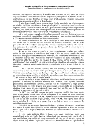 V Simpósio Internacional de Gestão de Negócios em Ambiente Portuário
                   Sustentabilidade de Negócios em Ambiente Portuário



estaduais, essa operação tem servido de modelo para o restante do país, tendo em vista o
dispositivo criado pelo Operador Portuário responsável pela operação da barrilha no PSS o
qual minimizou em mais de 90% a nuvem de poeira criada durante a operação, bem como o
resíduo que se acumulava no local de desembarque.
        A solução encontrada, com a implementação de alta tecnologia, não eliminou postos
de trabalho, viabilizou a continuação dessa operação pelo PSS, minimizou consideravelmente
as perdas e ainda facilitou o trabalho dos TPAs, principalmente dos operadores de guindastes
de bordo, que agora tem em suas cabines painéis que os auxiliam a operar o guindaste até
mesmo por instrumentos, sem o auxílio visual, como até então fora operado.
        Vê-se aqui uma preocupação ambiental desencadeando uma série de boas práticas que
resultaram em ganho de produtividade e melhor qualidade de vida e ambiente de trabalho para
o TPA, vetores da sustentabilidade que foram contemplados.
        No tocante a remuneração do TPA, é visível que o ganho dessa classe trabalhadora
está muito além da maioria de seus similares no mercado de trabalho fora do porto,
principalmente se for levado em consideração o nível de escolaridade existente entre eles. Tal
fato certamente é o motivador de que essa classe seja tão “fechada” à entrada de novos
trabalhadores no sistema.
        Se por um lado há que se entender o comportamento desses obreiros, que estão na
defesa de seus interesses e estabilidade, por outro, a falta da devida capacitação e não
habilidade em negociar com os Operadores Portuários, está levando tais empresários do setor
a vincularem cada vez mais TPAs em suas empresas, o que ainda não é uma realidade no PSS.
Dessa forma, a liberdade que hoje é a bandeira do TPA, pelo fato de “ser avulso”, “trabalhar
quando quiser”, “não ter patrão”, etc, pode levar à própria extinção da categoria, fato esse que
já começa a preocupar as lideranças sindicais, principalmente através de suas Federações em
Brasília.
        O fato é que o Operador Portuário não tem segurança em disponibilizar um
equipamento na mão de um trabalhador que ele sequer treinou-o, e que após 6h, um outro
TPA virá tomar seu lugar e assim por diante, ou seja, o Operador Portuário reclama a ausência
de autonomia em poder escolher o trabalhador que quisesse para fazer sua operação, pois o
TPA é escalado de forma rodiziária pelo OGMO.
        Mesmo na ausência ou total letargia na aplicação da multifuncionalidade do trabalho
portuário, o universo do trabalho portuário está mudando, com algumas atividades
praticamente caminhando para a extinção, como é o caso dos consertadores de carga, que pelo
fato de na maioria dos portos de carga geral essas estarem acondicionadas em contêineres, tal
atividade perde a razão de sua existência, levando a crer que, no PSS, após os TPAs dessa
atividade se aposentarem, ela não mais existirá.
        Os ACTs que o OGMO tem por obrigação cumpri-los, também funcionam muitas
vezes como grandes óbices a um melhor desempenho e até mesmo ao cumprimento dos
preceitos legais, pois não é raro o OGMO deparar-se com cláusulas contratuais que do ponto
de vista da Lei são totalmente ilegais, porém, como o OGMO não é parte nessa relação
capital-trabalho, deve limitar-se a cumpri-los, e ao fazê-lo, expõe-se à autuação das
autoridades competentes.
        Conclui-se que sob a ótica da sustentabilidade, a gestão da mão-de-obra portuária do
PSS apesar de alguns pontos positivos, deverá caminhar rapidamente na busca de soluções
locais, sejam com os próprios Operadores Portuários ou com as autoridades e Instituições de
Ensino locais.
        O vetor meio ambiente (flora e fauna) está sendo monitorado muito bem,
principalmente pelas autoridades locais, e está contando com a compreensão e apoio não só
dos trabalhadores mas também da classe empresarial. O vetor social necessita passar por
alguns acertos, haja vista a “exploração” que, fora do porto ainda existe do capital sobre o
                                                                                              16
 