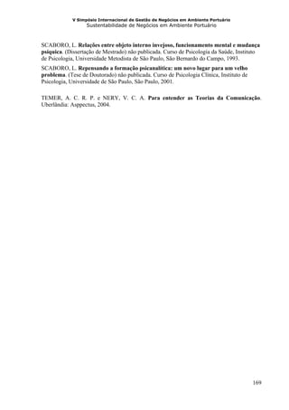 V Simpósio Internacional de Gestão de Negócios em Ambiente Portuário
                   Sustentabilidade de Negócios em Ambiente Portuário



SCABORO, L. Relações entre objeto interno invejoso, funcionamento mental e mudança
psíquica. (Dissertação de Mestrado) não publicada. Curso de Psicologia da Saúde, Instituto
de Psicologia, Universidade Metodista de São Paulo, São Bernardo do Campo, 1993.
SCABORO, L. Repensando a formação psicanalítica: um novo lugar para um velho
problema. (Tese de Doutorado) não publicada. Curso de Psicologia Clínica, Instituto de
Psicologia, Universidade de São Paulo, São Paulo, 2001.

TEMER, A. C. R. P. e NERY, V. C. A. Para entender as Teorias da Comunicação.
Uberlândia: Asppectus, 2004.




                                                                                         169
 