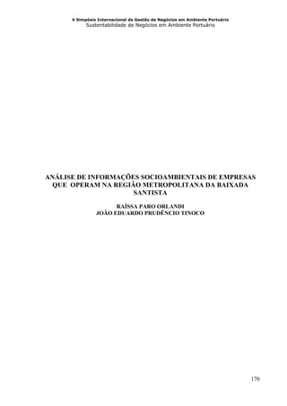 V Simpósio Internacional de Gestão de Negócios em Ambiente Portuário
            Sustentabilidade de Negócios em Ambiente Portuário




ANÁLISE DE INFORMAÇÕES SOCIOAMBIENTAIS DE EMPRESAS
  QUE OPERAM NA REGIÃO METROPOLITANA DA BAIXADA
                     SANTISTA

                      RAÍSSA PARO ORLANDI
                JOÃO EDUARDO PRUDÊNCIO TINOCO




                                                                             170
 