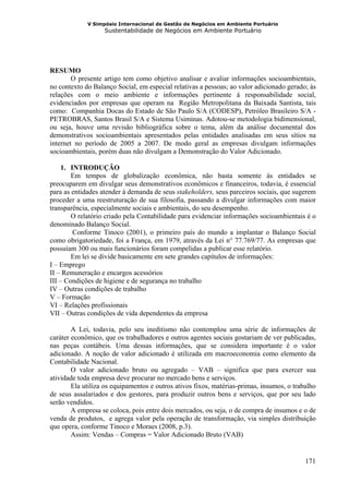V Simpósio Internacional de Gestão de Negócios em Ambiente Portuário
                   Sustentabilidade de Negócios em Ambiente Portuário




RESUMO
        O presente artigo tem como objetivo analisar e avaliar informações socioambientais,
no contexto do Balanço Social, em especial relativas a pessoas; ao valor adicionado gerado; às
relações com o meio ambiente e informações pertinente á responsabilidade social,
evidenciados por empresas que operam na Região Metropolitana da Baixada Santista, tais
como: Companhia Docas do Estado de São Paulo S/A (CODESP), Petróleo Brasileiro S/A -
PETROBRAS, Santos Brasil S/A e Sistema Usiminas. Adotou-se metodologia bidimensional,
ou seja, houve uma revisão bibliográfica sobre o tema, além da análise documental dos
demonstrativos socioambientais apresentados pelas entidades analisadas em seus sítios na
internet no período de 2005 a 2007. De modo geral as empresas divulgam informações
socioambientais, porém duas não divulgam a Demonstração do Valor Adicionado.

     1. INTRODUÇÃO
        Em tempos de globalização econômica, não basta somente às entidades se
preocuparem em divulgar seus demonstrativos econômicos e financeiros, todavia, é essencial
para as entidades atender à demanda de seus stakeholders, seus parceiros sociais, que sugerem
proceder a uma reestruturação de sua filosofia, passando a divulgar informações com maior
transparência, especialmente sociais e ambientais, do seu desempenho.
        O relatório criado pela Contabilidade para evidenciar informações socioambientais é o
denominado Balanço Social.
         Conforme Tinoco (2001), o primeiro país do mundo a implantar o Balanço Social
como obrigatoriedade, foi a França, em 1979, através da Lei n° 77.769/77. As empresas que
possuíam 300 ou mais funcionários foram compelidas a publicar esse relatório.
        Em lei se divide basicamente em sete grandes capítulos de informações:
I – Emprego
II – Remuneração e encargos acessórios
III – Condições de higiene e de segurança no trabalho
IV – Outras condições de trabalho
V – Formação
VI – Relações profissionais
VII – Outras condições de vida dependentes da empresa

        A Lei, todavia, pelo seu ineditismo não contemplou uma série de informações de
caráter econômico, que os trabalhadores e outros agentes sociais gostariam de ver publicadas,
nas peças contábeis. Uma dessas informações, que se considera importante é o valor
adicionado. A noção de valor adicionado é utilizada em macroeconomia como elemento da
Contabilidade Nacional.
        O valor adicionado bruto ou agregado – VAB – significa que para exercer sua
atividade toda empresa deve procurar no mercado bens e serviços.
        Ela utiliza os equipamentos e outros ativos fixos, matérias-primas, insumos, o trabalho
de seus assalariados e dos gestores, para produzir outros bens e serviços, que por seu lado
serão vendidos.
        A empresa se coloca, pois entre dois mercados, ou seja, o de compra de insumos e o de
venda de produtos, e agrega valor pela operação de transformação, via simples distribuição
que opera, conforme Tinoco e Moraes (2008, p.3).
        Assim: Vendas – Compras = Valor Adicionado Bruto (VAB)


                                                                                           171
 