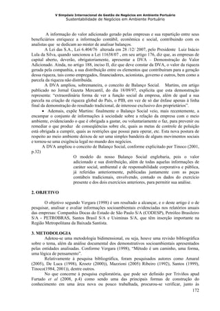 V Simpósio Internacional de Gestão de Negócios em Ambiente Portuário
                   Sustentabilidade de Negócios em Ambiente Portuário



         A informação do valor adicionado gerado pelas empresas e sua repartição entre seus
beneficiários enriquece a informação contábil, econômica e social, contribuindo com os
analistas que se dedicam ao mister de analisar balanços.
        A Lei das S.A., Lei 6.404/76 alterada em 28 /12/ 2007, pelo Presidente Luiz Inácio
Lula da Silva, quando sancionou a Lei 11638/07 , em seu artigo 176, diz que, as empresas de
capital aberto, deverão, obrigatoriamente, apresentar a DVA – Demonstração do Valor
Adicionado. Ainda, no artigo 188, inciso II, diz que deve constar da DVA, o valor da riqueza
gerada pela companhia, a sua distribuição entre os elementos que contribuíram para a geração
dessa riqueza, tais como empregados, financiadores, acionistas, governo e outros, bem como a
parcela da riqueza não distribuída.
        A DVA ampliou, sobremaneira, o conceito de Balanço Social. Martins, em artigo
publicado no Jornal Gazeta Mercantil, do dia 18/09/97, explicita que esta demonstração
representa: “extraordinária forma de ver a função social da empresa, além de qual a sua
parcela na criação de riqueza global do País, o PIB, em vez de só dar ênfase apenas à linha
final da demonstração do resultado tradicional, de interesse exclusivo dos proprietários”.
       • Ademais, expõe Martins: finalmente o Balanço Social veio, mais recentemente, a
encampar o conjunto de informações à sociedade sobre a relação da empresa com o meio
ambiente, evidenciando o que é obrigada a gastar, ou voluntariamente o faz, para prevenir ou
remediar o que produz de conseqüências sobre ele, quais as metas de controle de poluição
está obrigada a cumprir, quais as restrições que possui para operar, etc. Esta nova postura de
respeito ao meio ambiente deixou de ser uma simples bandeira de alguns movimentos sociais
e tornou-se uma exigência legal no mundo dos negócios.
       A DVA ampliou o conceito de Balanço Social, conforme explicitado por Tinoco (2001,
p.32)
                       O modelo do nosso Balanço Social englobaria, pois o valor
                       adicionado e sua distribuição, além de todas aquelas informações de
                       caráter social, ambiental e de responsabilidade corporativa e pública,
                       já referidas anteriormente, publicadas juntamente com as peças
                       contábeis tradicionais, envolvendo, contudo os dados do exercício
                       presente e dos dois exercícios anteriores, para permitir sua análise.

2. OBJETIVO

       O objetivo segundo Vergara (1998) é um resultado a alcançar, e o deste artigo é o de
pesquisar, analisar e avaliar informações socioambientais evidenciadas nos relatórios anuais
das empresas: Companhia Docas do Estado de São Paulo S/A (CODESP), Petróleo Brasileiro
S/A - PETROBRAS, Santos Brasil S/A e Usiminas S/A, que têm inserção importante na
Região Metropolitana da Baixada Santista.

3. METODOLOGIA
       Adotou-se uma metodologia bidimensional, ou seja, houve uma revisão bibliográfica
sobre o tema, além da análise documental dos demonstrativos socioambientais apresentados
pelas entidades analisadas. Conforme Vergara (1998), “Método é um caminho, uma forma,
uma lógica de pensamento”.
       Relativamente à pesquisa bibliográfica, foram pesquisados autores como Amaral
(2005), De Luca (1998), Kroetz (2000)), Mazzioni (2005) Ribeiro (1992), Santos (1999),
Tinoco(1984, 2001)), dentre outros.
       No que concerne à pesquisa exploratória, que pode ser definido por Triviños apud
Furtado et al (2008, p.4) como sendo uma das principais formas de construção do
conhecimento em uma área nova ou pouco trabalhada, procurou-se verificar, junto às
                                                                                     172
 