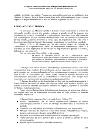 V Simpósio Internacional de Gestão de Negócios em Ambiente Portuário
                  Sustentabilidade de Negócios em Ambiente Portuário



entidades escolhidas para análise: Proceder-se-á uma análise com base nas publicações dos
relatórios do Balanço Social e da Demonstração do Valor adicionado dessas quatro grandes
empresas da Região Metropolitana da Baixada Santista, do período de 2005 a 2007.


4. FUNDAMENTAÇÃO TEÓRICA

        Na concepção de Mazzioni (2005), o Balanço Social complementa o sistema de
informação contábil, permite aos usuários conhecer a atuação social da empresa, seu
posicionamento perante a comunidade e o meio ambiente, bem como o seu relacionamento
com os empregados. Pode-se conceber o Balanço Social como um conjunto de informações
de base contábil, gerencial, econômica e social, capaz de proporcionar uma visão sobre o
desempenho econômico e financeiro das empresas e sua atuação em benefício da sociedade.
        Ribeiro (1992, p. 68) observa que “um dos grandes entraves da evolução da
Contabilidade de Responsabilidade Social ou simplesmente Contabilidade Social é a
resistência do meio empresarial em reconhecer sua responsabilidade perante a sociedade,
dado que isto viria onerá-los”.
        Para sua elaboração, Tinoco (2001, p. 40) observa:
                      O sistema de informação contábil, que usa a informatização como
                      instrumento de apoio, por seu avanço e constante modernização tecnológica,
                      pela rapidez no tratamento, armazenamento e divulgação da informação,
                      constitui uma ferramenta importante na elaboração do balanço social.


        O Balanço Social abarca um pouco a transformação ocorrida na sociedade e uma nova
postura adotada pelas entidades de um modo geral. A ética empresarial e a responsabilidade
social passaram a ser tema central das discussões e muitas empresas começaram a investir em
áreas sociais. A convergência para novos tempos introduziu algumas alterações nos
relacionamentos tradicionais com os colaboradores e fornecedores, uma atuação mais
consciente com o meio ambiente e com as comunidades circunvizinhas.
        O Balanço Social hoje em dia é confundido por boa parte da população empresarial e
demais usuários dos relatórios sociais das empresas, como sendo apenas o relatório que
exprime as questões referentes aos recursos humanos das empresas, cujo título é conhecido
por Balanço Social das empresas.
        Porém, o termo Balanço Social é algo bem mais abrangente que apenas este relatório,
pois engloba uma série de informações relevantes sobre as várias vertentes da empresa
socialmente responsável.

      O Balanço Social tem como objetivo segundo Kroetz (2000, p. 79):
    • Revelar, conjuntamente com as demais demonstrações contábeis, as demais
      demonstrações contábeis, a solidez da estratégia de sobrevivência e crescimento da
      entidade;
    • Evidenciar, com indicadores, as contribuições à qualidade de vida da população;
    • Abranger o universo das interações sociais entre: clientes, fornecedores, associações,
      governo, acionistas, investidores, universidade e outros;
    • Apresentar os investimentos no desenvolvimento de pesquisas e tecnologias;
    • Formar um banco de dados confiável para a análise e tomada de decisão dos mais
      diversos usuários;
    • Ampliar o grau de confiança da sociedade na entidade;

                                                                                            173
 