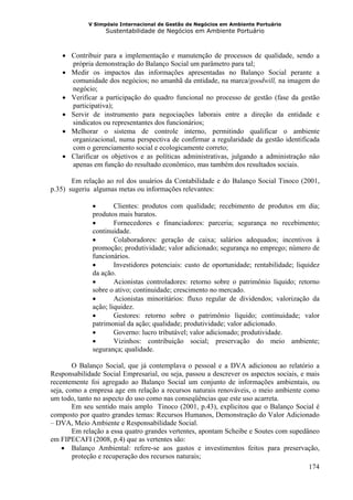 V Simpósio Internacional de Gestão de Negócios em Ambiente Portuário
                   Sustentabilidade de Negócios em Ambiente Portuário



    • Contribuir para a implementação e manutenção de processos de qualidade, sendo a
      própria demonstração do Balanço Social um parâmetro para tal;
    • Medir os impactos das informações apresentadas no Balanço Social perante a
      comunidade dos negócios; no amanhã da entidade, na marca/goodwill, na imagem do
      negócio;
    • Verificar a participação do quadro funcional no processo de gestão (fase da gestão
      participativa);
    • Servir de instrumento para negociações laborais entre a direção da entidade e
      sindicatos ou representantes dos funcionários;
    • Melhorar o sistema de controle interno, permitindo qualificar o ambiente
      organizacional, numa perspectiva de confirmar a regularidade da gestão identificada
      com o gerenciamento social e ecologicamente correto;
    • Clarificar os objetivos e as políticas administrativas, julgando a administração não
      apenas em função do resultado econômico, mas também dos resultados sociais.

       Em relação ao rol dos usuários da Contabilidade e do Balanço Social Tinoco (2001,
p.35) sugeriu algumas metas ou informações relevantes:

              •       Clientes: produtos com qualidade; recebimento de produtos em dia;
              produtos mais baratos.
              •       Fornecedores e financiadores: parceria; segurança no recebimento;
              continuidade.
              •       Colaboradores: geração de caixa; salários adequados; incentivos à
              promoção; produtividade; valor adicionado; segurança no emprego; número de
              funcionários.
              •       Investidores potenciais: custo de oportunidade; rentabilidade; liquidez
              da ação.
              •       Acionistas controladores: retorno sobre o patrimônio líquido; retorno
              sobre o ativo; continuidade; crescimento no mercado.
              •       Acionistas minoritários: fluxo regular de dividendos; valorização da
              ação; liquidez.
              •       Gestores: retorno sobre o patrimônio líquido; continuidade; valor
              patrimonial da ação; qualidade; produtividade; valor adicionado.
              •       Governo: lucro tributável; valor adicionado; produtividade.
              •       Vizinhos: contribuição social; preservação do meio ambiente;
              segurança; qualidade.

        O Balanço Social, que já contemplava o pessoal e a DVA adicionou ao relatório a
Responsabilidade Social Empresarial, ou seja, passou a descrever os aspectos sociais, e mais
recentemente foi agregado ao Balanço Social um conjunto de informações ambientais, ou
seja, como a empresa age em relação a recursos naturais renováveis, o meio ambiente como
um todo, tanto no aspecto do uso como nas conseqüências que este uso acarreta.
        Em seu sentido mais amplo Tinoco (2001, p.43), explicitou que o Balanço Social é
composto por quatro grandes temas: Recursos Humanos, Demonstração do Valor Adicionado
– DVA, Meio Ambiente e Responsabilidade Social.
        Em relação a essa quatro grandes vertentes, apontam Scheibe e Soutes com supedâneo
em FIPECAFI (2008, p.4) que as vertentes são:
    • Balanço Ambiental: refere-se aos gastos e investimentos feitos para preservação,
        proteção e recuperação dos recursos naturais;
                                                                                        174
 