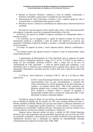 V Simpósio Internacional de Gestão de Negócios em Ambiente Portuário
                   Sustentabilidade de Negócios em Ambiente Portuário



   • Balanço de Recursos Humanos: evidencia a força de trabalho, remuneração e
     benefícios concedidos e gastos junto a sociedade em que está inserida;
   • Demonstração do Valor Adicionado: evidencia o que a empresa agrega de valor à
     economia local, e a distribuição desta riqueza ou valor;
   • Benefícios Sociais: evidencia as contribuições da empresa para o desenvolvimento da
     sociedade.

       Do ponto de vista dos agentes sociais importa saber como o valor adicionado gerado
pela empresa, é repartido e quais são os segmentos beneficiários. Estes são:
    • O Pessoal, que aporta seu trabalho à empresa, recebendo em contrapartida salários e
benefícios sociais;
    • Os Acionistas, que ao integralizarem o capital da empresa recebem em troca uma
remuneração repartível, o dividendo, e outra de caráter não repartível, as reservas, que
aumentam o Patrimônio Líquido da entidade e, portanto, a avaliação da participação de cada
um dos acionistas;
    • O Estado via imposto de renda, e outros impostos diretos, indiretos, contribuições e
taxas;
    • Os rentistas aqueles que aportam recursos à empresa a título de financiamento, sendo
remunerados por juros.

        A apresentação da Demonstração do Valor adicionado para as empresas de capital
aberto, tornou-se obrigatória conforme o artigo 176, V, da Lei 11.638/07, lei que alterou a
antiga Lei das Sociedades Anônimas 6.404/76. Aduz o artigo 188, II, da nova lei
“demonstração do valor adicionado – o valor da riqueza gerada pela companhia, a sua
distribuição entre os elementos que contribuíram para a geração dessa riqueza, tais como
empregados, financiadores, acionistas, governo e outros, bem como a parcela da riqueza não
distribuída”

        A CVM em Nota Explicativa à Instrução CVM Nº. 469, de 2 de Maio de 2008,
explicita que:
                  A DVA é uma demonstração bastante útil, inclusive do ponto de vista
                  macroeconômico, uma vez que, conceitualmente, o somatório dos
                  valores adicionados (ou valores agregados) de um país representa, na
                  verdade, o seu produto interno bruto - PIB. Existe, entretanto, uma
                  diferença temporal entre o modelo econômico e modelo contábil de
                  DVA. Enquanto o primeiro utiliza o conceito de produção, a
                  demonstração contábil utiliza o conceito de vendas para obter o valor
                  adicionado ou riqueza criada pela empresa.

         Os balanços sociais no Brasil, em sua maioria, são apresentados pelas entidades com
base no Modelo do IBASE, que foi lançado em 1997, pelo sociólogo Herbert de Souza, o
Betinho, fundador do IBASE. Modelo este que tem como objetivo evidenciar indicadores: do
corpo funcional, de organização e gestão, econômicos, sociais internos e sociais externos –
investimentos na comunidade. Evidencia além das informações do exercício, também as do
exercício anterior, com base nos relatórios econômicos e financeiros.
         Algumas poucas empresas adotam em parte o modelo do GRI (Global Reporting
Initiative), que é uma organização não governamental internacional, que teve início em 1997,
em Amsterdã, na Holanda, e busca desenvolver um modelo de Balanço Social que dissemine
“globalmente diretrizes para a elaboração de relatórios de sustentabilidade utilizadas
voluntariamente por empresas do mundo todo” (GRI, 2006).
                                                                                         175
 