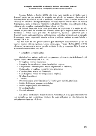 V Simpósio Internacional de Gestão de Negócios em Ambiente Portuário
                   Sustentabilidade de Negócios em Ambiente Portuário



        Segundo Scheibe e Soutes (2008) este órgão vem focando as atividades para o
desenvolvimento de um padrão de relatório que aborde os aspectos relacionados à
sustentabilidade econômica, social e ambiental, conferindo a este a mesma utilidade e
seriedade dos relatórios e balanços financeiros. Por outro lado este relatório busca ser passível
de comparação como os relatórios financeiros (GRI, 2006). O modelo conhecido como GRI3,
está na terceira geração e a mais atual foi desenvolvida em 2006.
        O Instituto Ethos que serve como ponte entre os empresários e as causas sociais,
também se preocupou em elaborar um relatório, sendo que o objetivo deste instituto é
disseminar a prática social por meio de publicações, buscando contribuir com o
desenvolvimento social, econômico e ambientalmente sustentável e incentivando a formação
de uma nova cultura empresarial baseada na ética, princípios e valores, segundo Scheibe e
Soutes (2008, p. 5).
    Nos dias atuais há uma grande demanda por informações socioambientais, já que os
recursos naturais estão se esgotando. Lima e Viegas, apud Tinoco e Robles (2006, p.1078)
afirmaram “A preocupação com a questão ambiental é ética e econômica. Dela depende a
permanência da empresa no mercado”.

       • Indicadores socioambientais

      Os indicadores sociais e ambientais que podem ser obtidos através do Balanço Social
segundo Tinoco e Kraemer (2004, p. 92) são:
   • Evolução do emprego na empresa;
   • Promoção dos trabalhadores na escala salarial da empresa;
   • Relação entre a remuneração do pessoal de gerência e os operários;
   • Participação e evolução do pessoal por sexo e instrução;
   • Classificação do pessoal por faixa etária;
   • Classificação do pessoal por antiguidade na empresa;
   • Nível de absenteísmo;
   • Turnover;
   • Benefícios sociais concedidos (médico, odontológico, moradia, educação);
   • Política de higiene e segurança no trabalho;
   • Política de proteção ao meio ambiente;
   • Níveis de poluição;
   • Eco indicadores etc.

       Em relação a indicadores de eco eficiência, Amaral (2005, p.45) apresenta uma tabela
com exemplos de dez componentes possíveis de serem utilizados no estabelecimento de
indicadores gerais de eco eficiência.




                                                                                             176
 